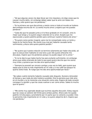 – “Sé que algunas veces me dejo llevar por mis impulsos y te digo cosas que te
causan mucho daño, sin embargo debes saber que te amo con todas mis
fuerzas y sólo quiero que me perdones.”
– “Es la primera vez que discutimos y siento como si todo el mundo se hubiera
derrumbado encima de mí. Lo siento mucho amor y espero que me puedas
perdonar.”
– “Cada día que he pasado junto a ti lo llevo grabado en mi corazón, eres lo
mejor que tengo y no quiero seguir estando sin tu amor. Acepto que me
equivocado y quiero pedirte perdón para continuar nuestra historia de amor.”
– “Te quiero como jamás imaginé, pero me he comportado como un tonto y
hasta te he hecho llorar. Me siento muy mal por haberte causado tanto
sufrimiento y ahora sólo quiero pedirte perdón.”
– “No quiero que nuestra relación se termine solamente por haber discutido, sé
que no estuvo bien hablarte en ese tono y por ello quiero ofrecerte mis
disculpas. Espero que me perdones porque no puedo seguir sin tu amor.”
– “Si no te dije lo que había hecho fue para evitarte sufrimiento, sin embargo
ahora que estás enterado de todo lo que pasó quiero decirte que me siento
muy triste y quisiera que me des otra oportunidad.”
– “Siempre te prometí ser sincero contigo y esa vez te fallé, pero quiero que
sepas que tú eres lo más importante en mi vida y si me callé fue porque no
quería verte triste. Te ruego que me des otra oportunidad por favor.”
“No sabes cuánto lamento haberte causado este disgusto. Quisiera retroceder
el tiempo y que nada de esto hubiera sucedido. Eres la persona que más amo
en el mundo y no te merecías una situación como esta. Espero de todo corazón
conseguir tu perdón y que las cosas vuelvan a ser como antes. Sabes lo mucho
que te quiero.”
:: “Me siento muy apenado desde que tuvimos aquella discusión. Estoy seguro
que las cosas se salieron del límite para ambas partes. Ahora solo me queda
pedirte mil disculpas y prometerte por mi parte que no volverá a suceder. Eres
la personita más importante en mi vida y no quiero alejarme de ti. Espero que
me perdones.”
 