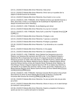 [23:11, 2/5/2017] Fabiola Bibi Amor Morenita: Hola amor
[23:12, 2/5/2017] Fabiola Bibi Amor Morenita: Amor sera q m puedes dar la
página d donde buscas los hostales
[23:12, 2/5/2017] Fabiola Bibi Amor Morenita: Esa d bukin o no s q nov
[23:12, 2/5/2017] +591 77481261: Amor Fabiola te Aviso que Aprobé Gracias a
Dios, Jesucristo, Cristo y a la Virgencita de Guadalupe te Agradezco por Tu
Apoyo Incondicional Amor Fabiola��
[23:12, 2/5/2017] +591 77481261: Es de Booking.com Amor
[23:13, 2/5/2017] Fabiola Bibi Amor Morenita: Q y xq no m avisast
[23:13, 2/5/2017] +591 77481261: Tanto Sufrí y Lloré Por Ti Aprobé Amor����❤
���❤�� ��
[23:13, 2/5/2017] Fabiola Bibi Amor Morenita: M alegro x vos
[23:14, 2/5/2017] Fabiola Bibi Amor Morenita: Y gracias x avisarme
[23:14, 2/5/2017] Fabiola Bibi Amor Morenita: M alegro q aprobast
[23:30, 2/5/2017] Fabiola Bibi Amor Morenita: Y yo diciendo q no s cuando
darás
[23:31, 2/5/2017] Fabiola Bibi Amor Morenita: A mis papás
[23:31, 2/5/2017] Fabiola Bibi Amor Morenita: Q t costaba decirm
[23:49, 2/5/2017] +591 77481261: Amor Fabiola Fue Sorpresivo esa es la
Palabra una Sorpresa Me Llamaron del CEPI a las 7 y Fue Rápido Empezó y
Aprobé No Me Lo Esperaba Fue Gracias A Tu Apoyo Incondicional desde la
Distancia aunque no estés a Mi Lado Amor y Vida Bibi Te Amo y Deseo Aprobé
con 66/100 ahora Soy Máster Maestría Doctor Medico y Maestro Besos Ahora
seremos Felices Iremos al Acto de Colación Ponte Tranquila Amor Fabiola y Se
Feliz Porque Tienes A Alguien Especial Que Es A Mi Tu Lo Sabes Soy Distinto a
Los Demás Tu Lo Sabes Doy Gracias a Dios, Cristo, Jesucristo, Virgencita y A Ti
Besos Buenas Noches Amor Besos Sueña Hermoso Te Amo Fabiola Bibi�������
���😘����☺�����❤������
[23:50, 2/5/2017] +591 77481261: Hermosa Canción Me Encanta lo Escucharé
Para Dormir En Amor te Amo Fabiola Me Encanta Tu Musica y Gustos Me
Encantas Bibi Gracias Por Existir����❤������♥�☺��� � 😘☀
[23:56, 2/5/2017] Fabiola Bibi Amor Morenita: Ya veo xq tanto reía era pa esto
pa q llore
[23:57, 2/5/2017] Fabiola Bibi Amor Morenita: Ahora m toca a mi m daré tiempo
pa realizarm como persona
[23:58, 2/5/2017] Fabiola Bibi Amor Morenita: Espero q respetes el tiempo q
quiero pa eso no s cuanto será pero lo necesito
 