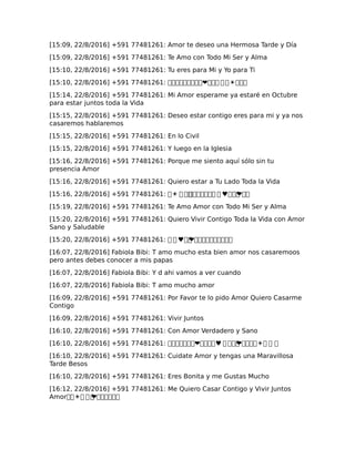 [15:09, 22/8/2016] +591 77481261: Amor te deseo una Hermosa Tarde y Día
[15:09, 22/8/2016] +591 77481261: Te Amo con Todo Mi Ser y Alma
[15:10, 22/8/2016] +591 77481261: Tu eres para Mi y Yo para Ti
[15:10, 22/8/2016] +591 77481261: ���������❤��� � �☀���
[15:14, 22/8/2016] +591 77481261: Mi Amor esperame ya estaré en Octubre
para estar juntos toda la Vida
[15:15, 22/8/2016] +591 77481261: Deseo estar contigo eres para mi y ya nos
casaremos hablaremos
[15:15, 22/8/2016] +591 77481261: En lo Civil
[15:15, 22/8/2016] +591 77481261: Y luego en la Iglesia
[15:16, 22/8/2016] +591 77481261: Porque me siento aquí sólo sin tu
presencia Amor
[15:16, 22/8/2016] +591 77481261: Quiero estar a Tu Lado Toda la Vida
[15:16, 22/8/2016] +591 77481261: �☀ � ��������� � ♥���❤��
[15:19, 22/8/2016] +591 77481261: Te Amo Amor con Todo Mi Ser y Alma
[15:20, 22/8/2016] +591 77481261: Quiero Vivir Contigo Toda la Vida con Amor
Sano y Saludable
[15:20, 22/8/2016] +591 77481261: � � ♥��❤����������
[16:07, 22/8/2016] Fabiola Bibi: T amo mucho esta bien amor nos casaremoos
pero antes debes conocer a mis papas
[16:07, 22/8/2016] Fabiola Bibi: Y d ahi vamos a ver cuando
[16:07, 22/8/2016] Fabiola Bibi: T amo mucho amor
[16:09, 22/8/2016] +591 77481261: Por Favor te lo pido Amor Quiero Casarme
Contigo
[16:09, 22/8/2016] +591 77481261: Vivir Juntos
[16:10, 22/8/2016] +591 77481261: Con Amor Verdadero y Sano
[16:10, 22/8/2016] +591 77481261: �������❤����♥ � ���❤����☀� � �
[16:10, 22/8/2016] +591 77481261: Cuidate Amor y tengas una Maravillosa
Tarde Besos
[16:10, 22/8/2016] +591 77481261: Eres Bonita y me Gustas Mucho
[16:12, 22/8/2016] +591 77481261: Me Quiero Casar Contigo y Vivir Juntos
Amor��☀� � �❤������
 