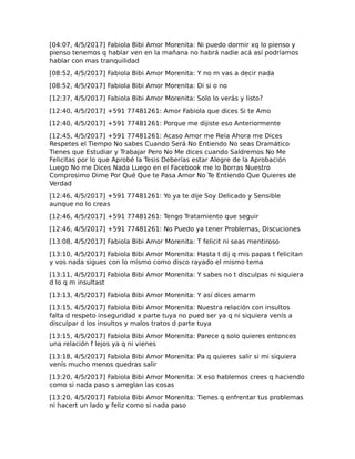 [04:07, 4/5/2017] Fabiola Bibi Amor Morenita: Ni puedo dormir xq lo pienso y
pienso tenemos q hablar ven en la mañana no habrá nadie acá así podríamos
hablar con mas tranquilidad
[08:52, 4/5/2017] Fabiola Bibi Amor Morenita: Y no m vas a decir nada
[08:52, 4/5/2017] Fabiola Bibi Amor Morenita: Di si o no
[12:37, 4/5/2017] Fabiola Bibi Amor Morenita: Solo lo verás y listo?
[12:40, 4/5/2017] +591 77481261: Amor Fabiola que dices Si te Amo
[12:40, 4/5/2017] +591 77481261: Porque me dijiste eso Anteriormente
[12:45, 4/5/2017] +591 77481261: Acaso Amor me Reía Ahora me Dices
Respetes el Tiempo No sabes Cuando Será No Entiendo No seas Dramático
Tienes que Estudiar y Trabajar Pero No Me dices cuando Saldremos No Me
Felicitas por lo que Aprobé la Tesis Deberías estar Alegre de la Aprobación
Luego No me Dices Nada Luego en el Facebook me lo Borras Nuestro
Comprosimo Dime Por Qué Que te Pasa Amor No Te Entiendo Que Quieres de
Verdad
[12:46, 4/5/2017] +591 77481261: Yo ya te dije Soy Delicado y Sensible
aunque no lo creas
[12:46, 4/5/2017] +591 77481261: Tengo Tratamiento que seguir
[12:46, 4/5/2017] +591 77481261: No Puedo ya tener Problemas, Discuciones
[13:08, 4/5/2017] Fabiola Bibi Amor Morenita: T felicit ni seas mentiroso
[13:10, 4/5/2017] Fabiola Bibi Amor Morenita: Hasta t dij q mis papas t felicitan
y vos nada sigues con lo mismo como disco rayado el mismo tema
[13:11, 4/5/2017] Fabiola Bibi Amor Morenita: Y sabes no t disculpas ni siquiera
d lo q m insultast
[13:13, 4/5/2017] Fabiola Bibi Amor Morenita: Y así dices amarm
[13:15, 4/5/2017] Fabiola Bibi Amor Morenita: Nuestra relación con insultos
falta d respeto inseguridad x parte tuya no pued ser ya q ni siquiera venís a
disculpar d los insultos y malos tratos d parte tuya
[13:15, 4/5/2017] Fabiola Bibi Amor Morenita: Parece q solo quieres entonces
una relación f lejos ya q ni vienes
[13:18, 4/5/2017] Fabiola Bibi Amor Morenita: Pa q quieres salir si mi siquiera
venís mucho menos quedras salir
[13:20, 4/5/2017] Fabiola Bibi Amor Morenita: X eso hablemos crees q haciendo
como si nada paso s arreglan las cosas
[13:20, 4/5/2017] Fabiola Bibi Amor Morenita: Tienes q enfrentar tus problemas
ni hacert un lado y feliz como si nada paso
 