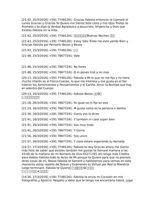 [21:42, 25/3/2016] +591 77481261: Gracias Fabiola entonces te Llamaré el
Lunes Gracias y Gracias Te Quiero me Siento Sólo Lloro y mis Ojos Tristes te
Prometo y te digo la Verdad Agradezco a Jesucristo, Virgencita y Dios que
Existes Fabiola en la Vida.
[21:42, 25/3/2016] +591 77481261: ��������Buenas Noches ���
[21:43, 25/3/2016] +591 77481261: Estoy Sólo Triste me está yendo Bien y
Gracias Fabiola por Pensarlo Besos y Besos
[21:43, 25/3/2016] +591 77481261: � �
[21:48, 25/3/2016] +591 78677241: Vale
[21:48, 25/3/2016] +591 78677241: No llores
[21:48, 25/3/2016] +591 78677241: Q m pones trist a mi mas
[20:13, 26/3/2016] +591 77481261: Fabiola a Mi lo que no me fijo y no tiene
mucho interés es el Físico-Cuerpo, lo que me Interesa y me gusta es el Ser
Interior los Sentimientos y Pensamientos y el Cariño, Amor la Bondad que hay
en adentro del Cuerpo.
[20:13, 26/3/2016] +591 77481261: Fabiola Besos ��😘�
� ���������
[21:18, 26/3/2016] +591 78677241: Yo igual no m fijo en eso
[21:19, 26/3/2016] +591 78677241: M gusta como es la persona x dentro
[21:39, 26/3/2016] +591 78677241: Como vos lo dices
[21:41, 26/3/2016] +591 78677241: Y tambien m caist super bien
[21:41, 26/3/2016] +591 78677241: Sos muy lindo
[21:41, 26/3/2016] +591 78677241: Y tierno
[21:56, 26/3/2016] +591 78677241: Sos unico
[21:57, 26/3/2016] +591 78677241: Y claro estare esperando tu llamada
[14:17, 27/3/2016] +591 77481261: Fabiola te doy Gracias ahora me Siento
más Feliz de saber que existes también me gustas te llamaré mañana a las
10:00 de la mañana de mi Número de Viva 65271765 ahi tengo más Credito
para Hablar Fabiola todo te Aviso de Mi porque te Quiero para que no pienses
otras cosas de mi. Besos Fabiola te llamaré y hablaremos para vernos en este
momento estoy repleto de Tareas y Exámenes es Virtual por Red la Maestría
luego terminaré. Fabiola te Quiero� � ������😘 ����
� � � � ���☀�����
[14:30, 27/3/2016] +591 77481261: Fabiola te envío mi Corazón en mis
Fotografías y Aprecio, Respeto y Valor que te tengo me encantaría habrá, jugar
 
