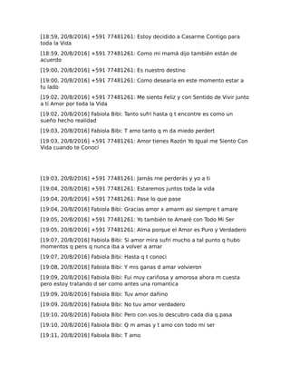 [18:59, 20/8/2016] +591 77481261: Estoy decidido a Casarme Contigo para
toda la Vida
[18:59, 20/8/2016] +591 77481261: Como mi mamá dijo también están de
acuerdo
[19:00, 20/8/2016] +591 77481261: Es nuestro destino
[19:00, 20/8/2016] +591 77481261: Como desearía en este momento estar a
tu lado
[19:02, 20/8/2016] +591 77481261: Me siento Feliz y con Sentido de Vivir junto
a ti Amor por toda la Vida
[19:02, 20/8/2016] Fabiola Bibi: Tanto sufri hasta q t encontre es como un
sueño hecho realidad
[19:03, 20/8/2016] Fabiola Bibi: T amo tanto q m da miedo perdert
[19:03, 20/8/2016] +591 77481261: Amor tienes Razón Yo Igual me Siento Con
Vida cuando te Conocí
[19:03, 20/8/2016] +591 77481261: Jamás me perderás y yo a ti
[19:04, 20/8/2016] +591 77481261: Estaremos juntos toda la vida
[19:04, 20/8/2016] +591 77481261: Pase lo que pase
[19:04, 20/8/2016] Fabiola Bibi: Gracias amor x amarm asi siempre t amare
[19:05, 20/8/2016] +591 77481261: Yo también te Amaré con Todo Mi Ser
[19:05, 20/8/2016] +591 77481261: Alma porque el Amor es Puro y Verdadero
[19:07, 20/8/2016] Fabiola Bibi: Si amor mira sufri mucho a tal punto q hubo
momentos q pens q nunca iba a volver a amar
[19:07, 20/8/2016] Fabiola Bibi: Hasta q t conoci
[19:08, 20/8/2016] Fabiola Bibi: Y mis ganas d amar volvieron
[19:09, 20/8/2016] Fabiola Bibi: Fui muy cariñosa y amorosa ahora m cuesta
pero estoy tratando d ser como antes una romantica
[19:09, 20/8/2016] Fabiola Bibi: Tuv amor dañino
[19:09, 20/8/2016] Fabiola Bibi: No tuv amor verdadero
[19:10, 20/8/2016] Fabiola Bibi: Pero con.vos.lo descubro cada dia q.pasa
[19:10, 20/8/2016] Fabiola Bibi: Q m amas y t amo con todo mi ser
[19:11, 20/8/2016] Fabiola Bibi: T amo
 