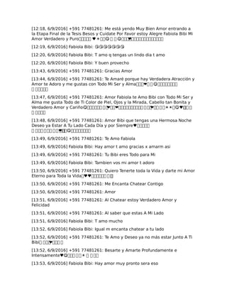 [12:18, 6/9/2016] +591 77481261: Me está yendo Muy Bien Amor entrando a
la Etapa Final de la Tesis Besos y Cuidate Por Favor estoy Alegre Fabiola Bibi Mi
Amor Verdadero y Puro����� ♥☀��😋 � � 😋����❤�������������
[12:19, 6/9/2016] Fabiola Bibi: 😘😘😘😘😘😘😘
[12:20, 6/9/2016] Fabiola Bibi: T amo q tengas un lindo dia t amo
[12:20, 6/9/2016] Fabiola Bibi: Y buen provecho
[13:43, 6/9/2016] +591 77481261: Gracias Amor
[13:44, 6/9/2016] +591 77481261: Te Amaré porque hay Verdadera Atracción y
Amor te Adoro y me gustas con Todo Mi Ser y Alma���❤� � 😋��������
� �����
[13:47, 6/9/2016] +591 77481261: Amor Fabiola te Amo Bibi con Todo Mi Ser y
Alma me gusta Todo de Ti Color de Piel, Ojos y la Mirada, Cabello tan Bonita y
Verdadero Amor y Cariño😋������ � �❤��❤���������� � ��❤�� � �☀☀�😋♥��� �
� ����
[13:48, 6/9/2016] +591 77481261: Amor Bibi que tengas una Hermosa Noche
Deseo ya Estar A Tu Lado Cada Día y por Siempre♥�����
� ��� � �� � � � �❤��😋��������
[13:49, 6/9/2016] +591 77481261: Te Amo Fabiola
[13:49, 6/9/2016] Fabiola Bibi: Hay amor t amo gracias x amarm asi
[13:49, 6/9/2016] +591 77481261: Tu Bibi eres Todo para Mi
[13:49, 6/9/2016] Fabiola Bibi: Tambien vos mi amor t adoro
[13:50, 6/9/2016] +591 77481261: Quiero Tenerte toda la Vida y darte mi Amor
Eterno para Toda la Vida�♥♥������ � ��
[13:50, 6/9/2016] +591 77481261: Me Encanta Chatear Contigo
[13:50, 6/9/2016] +591 77481261: Amor
[13:51, 6/9/2016] +591 77481261: Al Chatear estoy Verdadero Amor y
Felicidad
[13:51, 6/9/2016] +591 77481261: Al saber que estas A Mi Lado
[13:51, 6/9/2016] Fabiola Bibi: T amo mucho
[13:52, 6/9/2016] Fabiola Bibi: Igual m encanta chatear a tu lado
[13:52, 6/9/2016] +591 77481261: Te Amo y Deseo ya no más estar Junto A Ti
Bibi� ���❤��� �
[13:52, 6/9/2016] +591 77481261: Besarte y Amarte Profundamente e
Intensamente♥😋��� � �☀ � � ��
[13:53, 6/9/2016] Fabiola Bibi: Hay amor muy pronto sera eso
 