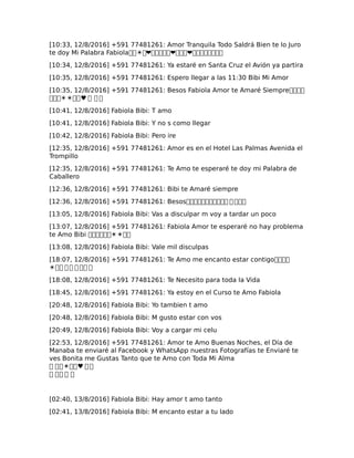 [10:33, 12/8/2016] +591 77481261: Amor Tranquila Todo Saldrá Bien te lo Juro
te doy Mi Palabra Fabiola��☀�❤�����❤���❤��������
[10:34, 12/8/2016] +591 77481261: Ya estaré en Santa Cruz el Avión ya partira
[10:35, 12/8/2016] +591 77481261: Espero llegar a las 11:30 Bibi Mi Amor
[10:35, 12/8/2016] +591 77481261: Besos Fabiola Amor te Amaré Siempre����
���☀☀��♥ � � �
[10:41, 12/8/2016] Fabiola Bibi: T amo
[10:41, 12/8/2016] Fabiola Bibi: Y no s como llegar
[10:42, 12/8/2016] Fabiola Bibi: Pero ire
[12:35, 12/8/2016] +591 77481261: Amor es en el Hotel Las Palmas Avenida el
Trompillo
[12:35, 12/8/2016] +591 77481261: Te Amo te esperaré te doy mi Palabra de
Caballero
[12:36, 12/8/2016] +591 77481261: Bibi te Amaré siempre
[12:36, 12/8/2016] +591 77481261: Besos����������� � ���
[13:05, 12/8/2016] Fabiola Bibi: Vas a disculpar m voy a tardar un poco
[13:07, 12/8/2016] +591 77481261: Fabiola Amor te esperaré no hay problema
te Amo Bibi ������☀☀��
[13:08, 12/8/2016] Fabiola Bibi: Vale mil disculpas
[18:07, 12/8/2016] +591 77481261: Te Amo me encanto estar contigo����
☀�� � � � �� �
[18:08, 12/8/2016] +591 77481261: Te Necesito para toda la Vida
[18:45, 12/8/2016] +591 77481261: Ya estoy en el Curso te Amo Fabiola
[20:48, 12/8/2016] Fabiola Bibi: Yo tambien t amo
[20:48, 12/8/2016] Fabiola Bibi: M gusto estar con vos
[20:49, 12/8/2016] Fabiola Bibi: Voy a cargar mi celu
[22:53, 12/8/2016] +591 77481261: Amor te Amo Buenas Noches, el Día de
Manaba te enviaré al Facebook y WhatsApp nuestras Fotografías te Enviaré te
ves Bonita me Gustas Tanto que te Amo con Toda Mi Alma
� ��☀��♥ � �
� �� � �
[02:40, 13/8/2016] Fabiola Bibi: Hay amor t amo tanto
[02:41, 13/8/2016] Fabiola Bibi: M encanto estar a tu lado
 
