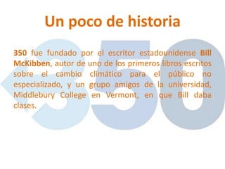 Un poco de historia
350 fue fundado por el escritor estadounidense Bill
McKibben, autor de uno de los primeros libros escritos
sobre el cambio climático para el público no
especializado, y un grupo amigos de la universidad,
Middlebury College en Vermont, en que Bill daba
clases.
 