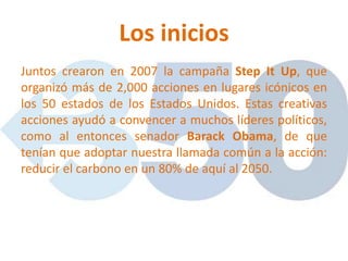 Los inicios
Juntos crearon en 2007 la campaña Step It Up, que
organizó más de 2,000 acciones en lugares icónicos en
los 50 estados de los Estados Unidos. Estas creativas
acciones ayudó a convencer a muchos líderes políticos,
como al entonces senador Barack Obama, de que
tenían que adoptar nuestra llamada común a la acción:
reducir el carbono en un 80% de aquí al 2050.
 
