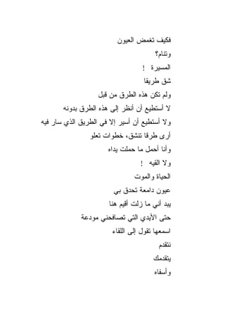‫ﻓﻜﻴﻑ ﺘﻐﻤﺽ ﺍﻟﻌﻴﻭﻥ‬
                                       ‫ﻭﺘﻨﺎﻡ؟‬
                                  ‫ﺍﻟﻤﺴﻴﺭﺓ !‬
                                   ‫ﺸﻕ ﻁﺭﻴﻘﺎ‬
                                   ‫ﹰ‬
                  ‫ﻭﻟﻡ ﺘﻜﻥ ﻫﺫﻩ ﺍﻟﻁﺭﻕ ﻤﻥ ﻗﺒل‬
       ‫ﻻ ﺃﺴﺘﻁﻴﻊ ﺃﻥ ﺃﻨﻅﺭ ﺇﻟﻰ ﻫﺫﻩ ﺍﻟﻁﺭﻕ ﺒﺩﻭﻨﻪ‬
‫ﻭﻻ ﺃﺴﺘﻁﻴﻊ ﺃﻥ ﺃﺴﻴﺭ ﺇﻻ ﻓﻲ ﺍﻟﻁﺭﻴﻕ ﺍﻟﺫﻱ ﺴﺎﺭ ﻓﻴﻪ‬
                ‫ﺃﺭﻯ ﻁﺭﻗﺎ ﺘﻨﺸﻕ، ﺨﻁﻭﺍﺕ ﺘﻌﻠﻭ‬
                                 ‫ﹰ‬
                      ‫ﻭﺃﻨﺎ ﺃﺤﻤل ﻤﺎ ﺤﻤﻠﺕ ﻴﺩﺍﻩ‬
                                 ‫ﻭﻻ ﺍﻟﻘﻴﻪ !‬
                               ‫ﺍﻟﺤﻴﺎﺓ ﻭﺍﻟﻤﻭﺕ‬
                        ‫ﻋﻴﻭﻥ ﺩﺍﻤﻌﺔ ﺘﺤﺩﻕ ﺒﻲ‬
                      ‫ﻴﺒﺩ ﺃﻨﻲ ﻤﺎ ﺯﻟﺕ ﺃﻗﻴﻡ ﻫﻨﺎ‬
             ‫ﺤﺘﻰ ﺍﻷﻴﺩﻱ ﺍﻟﺘﻲ ﺘﺼﺎﻓﺤﻨﻲ ﻤﻭﺩﻋﺔ‬
                       ‫ﺍﺴﻤﻌﻬﺎ ﺘﻘﻭل ﺇﻟﻰ ﺍﻟﻠﻘﺎﺀ‬
                                        ‫ﻨﺘﻘﺩﻡ‬
                                      ‫ﻴﺘﻘﺩﻤﻙ‬
                                       ‫ﻭﺃﺴﻔﺎﻩ‬
 