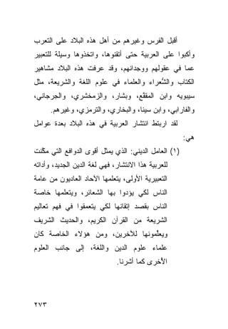 ‫ﺃﻗﺒل ﺍﻟﻔﺭﺱ ﻭﻏﻴﺭﻫﻡ ﻤﻥ ﺃﻫل ﻫﺫﻩ ﺍﻟﺒﻼﺩ ﻋﻠﻰ ﺍﻟﺘﻌﺭﺏ‬
‫ﻭﺃﻜﺒﻭﺍ ﻋﻠﻰ ﺍﻟﻌﺭﺒﻴﺔ ﺤﺘﻰ ﺃﺘﻘﻨﻭﻫﺎ، ﻭﺍﺘﺨﺫﻭﻫﺎ ﻭﺴﻴﻠﺔ ﻟﻠﺘﻌﺒﻴﺭ‬
                                     ‫‪‬‬
‫ﻋﻤﺎ ﻓﻲ ﻋﻘﻭﻟﻬﻡ ﻭﻭﺠﺩﺍﻨﻬﻡ، ﻭﻗﺩ ﻋﺭﻓﺕ ﻫﺫﻩ ﺍﻟﺒﻼﺩ ﻤﺸﺎﻫﻴﺭ‬
‫ﺍﻟﻜﺘﺎﺏ ﻭﺍﻟ ﱡﻌﺭﺍﺀ ﻭﺍﻟﻌﻠﻤﺎﺀ ﻓﻲ ﻋﻠﻭﻡ ﺍﻟﻠﻐﺔ ﻭﺍﻟﺸﺭﻴﻌﺔ، ﻤﺜل‬
                                         ‫ﺸ‬
‫ﺴﻴﺒﻭﻴﻪ ﻭﺍﺒﻥ ﺍﻟﻤﻘ ﱠﻊ، ﻭﺒﺸﺎﺭ، ﻭﺍﻟﺯﻤﺨﺸﺭﻱ، ﻭﺍﻟﺠﺭﺠﺎﻨﻲ،‬
                               ‫ﻔ‬
      ‫ﻭﺍﻟﻔﺎﺭﺍﺒﻲ، ﻭﺍﺒﻥ ﺴﻴﻨﺎ، ﻭﺍﻟ ‪‬ﺨﺎﺭﻱ، ﻭﺍﻟﺘﺭﻤﺯﻱ، ﻭﻏﻴﺭﻫﻡ.‬
                             ‫ﺒ‬
‫ﻟﻘﺩ ﺍﺭﺒﺘﻁ ﺍﻨﺘﺸﺎﺭ ﺍﻟﻌﺭﺒ ‪‬ﺔ ﻓﻲ ﻫﺫﻩ ﺍﻟﺒﻼﺩ ﺒﻌﺩﺓ ﻋﻭﺍﻤل‬
                         ‫ﻴ‬
                                                       ‫ﻫﻲ:‬
‫)١( ﺍﻟﻌﺎﻤل ﺍﻟﺩﻴﻨﻲ: ﺍﻟﺫﻱ ﻴﻤﺜل ﺃﻗﻭﻯ ﺍﻟﺩﻭﺍﻓﻊ ﺍﻟﺘﻲ ﻤ ﱠﻨﺕ‬
  ‫ﻜ‬
‫ﻟﻠﻌﺭﺒﻴﺔ ﻫﺫﺍ ﺍﻻﻨﺘﺸﺎﺭ، ﻓﻬﻲ ﻟﻐﺔ ﺍﻟﺩﻴﻥ ﺍﻟﺠﺩﻴﺩ، ﻭﺃﺩﺍﺘﻪ‬
‫ﺍﻟﺘﻌﺒﻴﺭﻴﺔ ﺍﻷﻭﻟﻰ، ﻴﺘﻌﻠﻤﻬﺎ ﺍﻵﺤﺎﺩ ﺍﻟﻌﺎﺩﻴﻭﻥ ﻤﻥ ﻋﺎﻤﺔ‬
‫ﺍﻟﻨﺎﺱ ﻟﻜﻲ ﻴﺅﺩﻭﺍ ﺒﻬﺎ ﺍﻟﺸﻌﺎﺌﺭ، ﻭﻴﺘﻌﻠﻤﻬﺎ ﺨﺎﺼﺔ‬
‫ﺍﻟﻨﺎﺱ ﺒﻘﺼﺩ ﺇﺘﻘﺎﻨﻬﺎ ﻟﻜﻲ ﻴﺘﻌﻤﻘﻭﺍ ﻓﻲ ﻓﻬﻡ ﺘﻌﺎﻟﻴﻡ‬
‫ﺍﻟﺸﺭﻴﻌﺔ ﻤﻥ ﺍﻟﻘﺭﺁﻥ ﺍﻟﻜﺭﻴﻡ، ﻭﺍﻟﺤﺩﻴﺙ ﺍﻟﺸﺭﻴﻑ‬
‫ﻭﻴﻌﱢﻤﻭﻨﻬﺎ ﻟﻶﺨﺭﻴﻥ، ﻭﻤﻥ ﻫﺅﻻﺀ ﺍﻟﺨﺎﺼﺔ ﻜﺎﻥ‬
                                 ‫‪ ‬ﻠ‬
                                 ‫ﹶ‬
‫ﻋﻠﻤﺎﺀ ﻋﻠﻭﻡ ﺍﻟﺩﻴﻥ ﻭﺍﻟﻠﻐﺔ، ﺇﻟﻰ ﺠﺎﻨﺏ ﺍﻟﻌﻠﻭﻡ‬
                              ‫ﺍ ُﺨ ‪‬ﻯ ﻜﻤﺎ ﺃﺸﺭﻨﺎ.‬
                                          ‫ﻷ ﺭ‬




‫٣٧٢‬
 