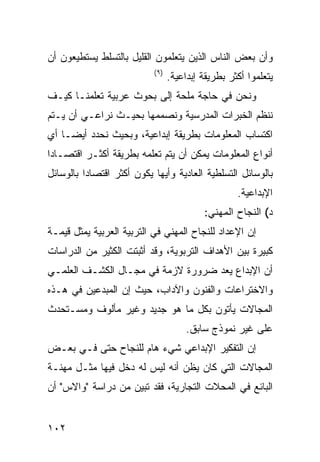 ‫ﻭﺃﻥ ﺒﻌﺽ ﺍﻟﻨﺎﺱ ﺍﻟﺫﻴﻥ ﻴﺘﻌﻠﻤﻭﻥ ﺍﻟﻘﻠﻴل ﺒﺎﻟﺘﺴﻠﻁ ﻴﺴﺘﻁﻴﻌﻭﻥ ﺃﻥ‬
                           ‫) ٩(‬
                                  ‫ﻴﺘﻌﻠﻤﻭﺍ ﺃﻜﺜﺭ ﺒﻁﺭﻴﻘﺔ ﺇﺒﺩﺍﻋﻴﺔ.‬
‫ﻭﻨﺤﻥ ﻓﻲ ﺤﺎﺠﺔ ﻤﻠﺤﺔ ﺇﻟﻰ ﺒﺤﻭﺙ ﻋﺭﺒﻴﺔ ﺘﻌﻠﻤﻨـﺎ ﻜﻴـﻑ‬
‫ﻨﻨﻅﻡ ﺍﻟﺨﺒﺭﺍﺕ ﺍﻟﻤﺩﺭﺴﻴﺔ ﻭﻨﺼﻤﻤﻬﺎ ﺒﺤﻴـﺙ ﻨﺭﺍﻋـﻲ ﺃﻥ ﻴـﺘﻡ‬
‫ﺍﻜﺘﺴﺎﺏ ﺍﻟﻤﻌﻠﻭﻤﺎﺕ ﺒﻁﺭﻴﻘﺔ ﺇﺒﺩﺍﻋﻴﺔ، ﻭﺒﺤﻴﺙ ﻨﺤﺩﺩ ﺃﻴ ‪‬ـﺎ ﺃﻱ‬
     ‫ﻀ‬
‫ﺃﻨﻭﺍﻉ ﺍﻟﻤﻌﻠﻭﻤﺎﺕ ﻴﻤﻜﻥ ﺃﻥ ﻴﺘﻡ ﺘﻌﻠﻤﻪ ﺒﻁﺭﻴﻘﺔ ﺃﻜﺜـﺭ ﺍﻗﺘﺼـﺎ ‪‬ﺍ‬
 ‫ﺩ‬
‫ﺒﺎﻟﻭﺴﺎﺌل ﺍﻟﺘﺴﻠﻁﻴﺔ ﺍﻟﻌﺎﺩﻴﺔ ﻭﺃﻴﻬﺎ ﻴﻜﻭﻥ ﺃﻜﺜﺭ ﺍﻗﺘﺼﺎ ‪‬ﺍ ﺒﺎﻟﻭﺴﺎﺌل‬
          ‫ﺩ‬
                                                    ‫ﺍﻹﺒﺩﺍﻋﻴﺔ.‬
                                           ‫ﺩ( ﺍﻟﻨﺠﺎﺡ ﺍﻟﻤﻬﻨﻲ:‬
‫ﺇﻥ ﺍﻹﻋﺩﺍﺩ ﻟﻠﻨﺠﺎﺡ ﺍﻟﻤﻬﻨﻲ ﻓﻲ ﺍﻟﺘﺭﺒﻴﺔ ﺍﻟﻌﺭﺒﻴﺔ ﻴﻤﺜل ﻗﻴﻤـﺔ‬
‫ﻜﺒﻴﺭﺓ ﺒﻴﻥ ﺍﻷﻫﺩﺍﻑ ﺍﻟﺘﺭﺒﻭﻴﺔ، ﻭﻗﺩ ﺃﺜﺒﺘﺕ ﺍﻟﻜﺜﻴﺭ ﻤﻥ ﺍﻟﺩﺭﺍﺴﺎﺕ‬
‫ﺃﻥ ﺍﻹﺒﺩﺍﻉ ﻴﻌﺩ ﻀﺭﻭﺭﺓ ﻻﺯﻤﺔ ﻓﻲ ﻤﺠـﺎل ﺍﻟﻜﺸـﻑ ﺍﻟﻌﻠﻤـﻲ‬
‫ﻭﺍﻻﺨﺘﺭﺍﻋﺎﺕ ﻭﺍﻟﻔﻨﻭﻥ ﻭﺍﻵﺩﺍﺏ، ﺤﻴﺙ ﺇﻥ ﺍﻟﻤﺒﺩﻋﻴﻥ ﻓﻲ ﻫـﺫﻩ‬
‫ﺍﻟﻤﺠﺎﻻﺕ ﻴﺄﺘﻭﻥ ﺒﻜل ﻤﺎ ﻫﻭ ﺠﺩﻴﺩ ﻭﻏﻴﺭ ﻤﺄﻟﻭﻑ ﻭﻤﺴـﺘﺤﺩﺙ‬
                                       ‫ﻋﻠﻰ ﻏﻴﺭ ﻨﻤﻭﺫﺝ ﺴﺎﺒﻕ.‬
‫ﺇﻥ ﺍﻟﺘﻔﻜﻴﺭ ﺍﻹﺒﺩﺍﻋﻲ ﺸﻲﺀ ﻫﺎﻡ ﻟﻠﻨﺠﺎﺡ ﺤﺘﻰ ﻓـﻲ ﺒﻌـﺽ‬
‫ﺍﻟﻤﺠﺎﻻﺕ ﺍﻟﺘﻲ ﻜﺎﻥ ﻴﻅﻥ ﺃﻨﻪ ﻟﻴﺱ ﻟﻪ ﺩﺨل ﻓﻴﻬﺎ ﻤﺜـل ﻤﻬﻨـﺔ‬
‫ﺍﻟﺒﺎﺌﻊ ﻓﻲ ﺍﻟﻤﺤﻼﺕ ﺍﻟﺘﺠﺎﺭﻴﺔ، ﻓﻘﺩ ﺘﺒﻴﻥ ﻤﻥ ﺩﺭﺍﺴﺔ "ﻭﺍﻻﺱ" ﺃﻥ‬


‫٢٠١‬
 