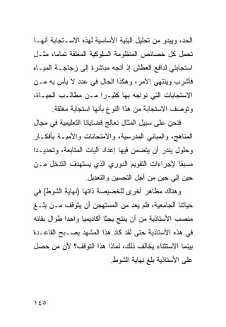 ‫ﺍﻟﺤﺩ، ﻭﻴﺒﺩﻭ ﻤﻥ ﺘﺤﻠﻴل ﺍﻟﺒﻨﻴﺔ ﺍﻷﺴﺎﺴﻴﺔ ﻟﻬﺫﻩ ﺍﻻﺴـﺘﺠﺎﺒﺔ ﺃﻨﻬـﺎ‬
‫ﺘﺤﻤل ﻜل ﺨﺼﺎﺌﺹ ﺍﻟﻤﻨﻅﻭﻤﺔ ﺍﻟﺴﻠﻭﻜﻴﺔ ﺍﻟﻤﻐﻠﻘﺔ ﺘﻤﺎ ‪‬ﺎ، ﻤﺜـل‬
       ‫ﻤ‬
‫ﺍﺴﺘﺠﺎﺒﺘﻲ ﻟﺩﺍﻓﻊ ﺍﻟﻌﻁﺵ ﺇﺫ ﺃﺘﺠﻪ ﻤﺒﺎﺸﺭﺓ ﺇﻟﻰ ﺯﺠﺎﺠـﺔ ﺍﻟﻤﻴـﺎﻩ‬
‫ﻓﺄﺸﺭﺏ ﻭﻴﻨﺘﻬﻲ ﺍﻷﻤﺭ، ﻭﻫﻜﺫﺍ ﺍﻟﺤﺎل ﻓﻲ ﻋﺩﺩ ﻻ ﺒﺄﺱ ﺒﻪ ﻤـﻥ‬
‫ﺍﻻﺴﺘﺠﺎﺒﺎﺕ ﺍﻟﺘﻲ ﻨﻭﺍﺠﻪ ﺒﻬﺎ ﻜﺜﻴـ ‪‬ﺍ ﻤـﻥ ﻤﻁﺎﻟـﺏ ﺍﻟﺤﻴـﺎﺓ،‬
                     ‫ﺭ‬
      ‫ﻭﺘﻭﺼﻑ ﺍﻻﺴﺘﺠﺎﺒﺔ ﻤﻥ ﻫﺫﺍ ﺍﻟﻨﻭﻉ ﺒﺄﻨﻬﺎ ﺍﺴﺘﺠﺎﺒﺔ ﻤﻐﻠﻘﺔ.‬
‫ﻓﻨﺤﻥ ﻋﻠﻰ ﺴﺒﻴل ﺍﻟﻤﺜﺎل ﻨﻌﺎﻟﺞ ﻗﻀﺎﻴﺎﻨﺎ ﺍﻟﺘﻌﻠﻴﻤﻴﺔ ﻓﻲ ﻤﺠﺎل‬
‫ﺍﻟﻤﻨﺎﻫﺞ، ﻭﺍﻟﻤﺒﺎﻨﻲ ﺍﻟﻤﺩﺭﺴﻴﺔ، ﻭﺍﻻﻤﺘﺤﺎﻨﺎﺕ ﻭﺍﻷﻤﻴـﺔ ﺒﺄﻓﻜـﺎﺭ‬
‫ﻭﺤﻠﻭل ﻴﻨﺩﺭ ﺃﻥ ﻴﺘﻀﻤﻥ ﻓﻴﻬﺎ ﺇﻋﺩﺍﺩ ﺁﻟﻴﺎﺕ ﺍﻟﻤﺘﺎﺒﻌﺔ، ﻭﺘﺤﺩﻴـ ‪‬ﺍ‬
 ‫ﺩ‬
‫ﻤﺴﺒ ﹰﺎ ﻹﺠﺭﺍﺀﺍﺕ ﺍﻟﺘﻘﻭﻴﻡ ﺍﻟﺩﻭﺭﻱ ﺍﻟﺫﻱ ﻴﺴﺘﻬﺩﻑ ﺍﻟﺘﺩﺨل ﻤـﻥ‬
                                               ‫ﻘ‬
                  ‫ﺤﻴﻥ ﺇﻟﻰ ﺤﻴﻥ ﻤﻥ ﺃﺠل ﺍﻟﺘﺤﺴﻴﻥ ﻭﺍﻟﺘﻌﺩﻴل.‬
‫ﻭﻫﻨﺎﻙ ﻤﻅﺎﻫﺭ ﺃﺨﺭﻯ ﻟﻠﺨﺼﻴﺼﺔ ﺫﺍﺘﻬﺎ )ﻨﻬﺎﻴﺔ ﺍﻟﺸﻭﻁ( ﻓﻲ‬
‫ﺤﻴﺎﺘﻨﺎ ﺍﻟﺠﺎﻤﻌﻴﺔ، ﻓﻠﻡ ﻴﻌﺩ ﻤﻥ ﺍﻟﻤﺴﺘﻬﺠﻥ ﺃﻥ ﻴﺘﻭﻗﻑ ﻤـﻥ ﺒﻠـﻎ‬
‫ﻤﻨﺼﺏ ﺍﻷﺴﺘﺎﺫﻴﺔ ﻤﻥ ﺃﻥ ﻴﻨﺘﺞ ﺒﺤ ﹰﺎ ﺃﻜﺎﺩﻴﻤ ‪‬ﺎ ﻭﺍﺤ ‪‬ﺍ ﻁﻭﺍل ﺒﻘﺎﺌﻪ‬
            ‫ﺩ‬      ‫ﻴ‬         ‫ﺜ‬
‫ﻓﻲ ﻫﺫﻩ ﺍﻷﺴﺘﺎﺫﻴﺔ ﺤﺘﻰ ﻟﻘﺩ ﻜﺎﺩ ﻫﺫﺍ ﺍﻟﻤﺸﻬﺩ ﻴﺼـﺒﺢ ﺍﻟﻘﺎﻋـﺩﺓ‬
‫ﺒﻴﻨﻤﺎ ﺍﻻﺴﺘﺜﻨﺎﺀ ﻴﺨﺎﻟﻑ ﺫﻟﻙ، ﻟﻤﺎﺫﺍ ﻫﺫﺍ ﺍﻟﺘﻭﻗﻑ؟ ﻷﻥ ﻤﻥ ﺤﺼل‬
                            ‫ﻋﻠﻰ ﺍﻷﺴﺘﺎﺫﻴﺔ ﺒﻠﻎ ﻨﻬﺎﻴﺔ ﺍﻟﺸﻭﻁ.‬




‫٥٤١‬
 