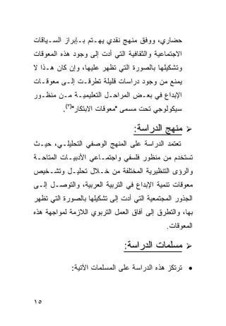 ‫ﺤﻀﺎﺭﻱ، ﻭﻭﻓﻕ ﻤﻨﻬﺞ ﻨﻘﺩﻱ ﻴﻬـﺘﻡ ﺒـﺈﺒﺭﺍﺯ ﺍﻟﺴـﻴﺎﻗﺎﺕ‬
‫ﺍﻻﺠﺘﻤﺎﻋﻴﺔ ﻭﺍﻟﺜﻘﺎﻓﻴﺔ ﺍﻟﺘﻲ ﺃﺩﺕ ﺇﻟﻰ ﻭﺠﻭﺩ ﻫﺫﻩ ﺍﻟﻤﻌﻭﻗﺎﺕ‬
‫ﻭﺘﺸﻜﻴﻠﻬﺎ ﺒﺎﻟﺼﻭﺭﺓ ﺍﻟﺘﻲ ﺘﻅﻬﺭ ﻋﻠﻴﻬﺎ، ﻭﺇﻥ ﻜﺎﻥ ﻫـﺫﺍ ﻻ‬
‫ﻴﻤﻨﻊ ﻤﻥ ﻭﺠﻭﺩ ﺩﺭﺍﺴﺎﺕ ﻗﻠﻴﻠﺔ ﺘﻁﺭﻗـﺕ ﺇﻟـﻰ ﻤﻌﻭﻗـﺎﺕ‬
‫ﺍﻹﺒﺩﺍﻉ ﻓﻲ ﺒﻌـﺽ ﺍﻟﻤﺭﺍﺤـل ﺍﻟﺘﻌﻠﻴﻤﻴـﺔ ﻤـﻥ ﻤﻨﻅـﻭﺭ‬
          ‫ﺴﻴﻜﻭﻟﻭﺠﻲ ﺘﺤﺕ ﻤﺴﻤﻰ "ﻤﻌﻭﻗﺎﺕ ﺍﻻﺒﺘﻜﺎﺭ")٣(.‬

                                  ‫ﻤﻨﻬﺞ ﺍﻟﺩﺭﺍﺴﺔ:‬
‫ﺘﻌﺘﻤﺩ ﺍﻟﺩﺭﺍﺴﺔ ﻋﻠﻰ ﺍﻟﻤﻨﻬﺞ ﺍﻟﻭﺼﻔﻲ ﺍﻟﺘﺤﻠﻴﻠـﻲ، ﺤﻴـﺙ‬
‫ﺘﺴﺘﺨﺩﻡ ﻤﻥ ﻤﻨﻅﻭﺭ ﻓﻠﺴﻔﻲ ﻭﺍﺠﺘﻤـﺎﻋﻲ ﺍﻷﺩﺒﻴـﺎﺕ ﺍﻟﻤﺘﺎﺤـﺔ‬
‫ﻭﺍﻟﺭﺅﻯ ﺍﻟﺘﻨﻅﻴﺭﻴﺔ ﺍﻟﻤﺨﺘﻠﻔﺔ ﻤﻥ ﺨـﻼل ﺘﺤﻠﻴـل ﻭﺘﺸـﺨﻴﺹ‬
‫ﻤﻌﻭﻗﺎﺕ ﺘﻨﻤﻴﺔ ﺍﻹﺒﺩﺍﻉ ﻓﻲ ﺍﻟﺘﺭﺒﻴﺔ ﺍﻟﻌﺭﺒﻴﺔ، ﻭﺍﻟﺘﻭﺼـل ﺇﻟـﻰ‬
‫ﺍﻟﺠﺫﻭﺭ ﺍﻟﻤﺠﺘﻤﻌﻴﺔ ﺍﻟﺘﻲ ﺃﺩﺕ ﺇﻟﻰ ﺘﺸﻜﻴﻠﻬﺎ ﺒﺎﻟﺼﻭﺭﺓ ﺍﻟﺘﻲ ﺘﻅﻬﺭ‬
‫ﺒﻬﺎ، ﻭﺍﻟﺘﻁﺭﻕ ﺇﻟﻰ ﺁﻓﺎﻕ ﺍﻟﻌﻤل ﺍﻟﺘﺭﺒﻭﻱ ﺍﻟﻼﺯﻤﺔ ﻟﻤﻭﺍﺠﻬﺔ ﻫﺫﻩ‬
                                             ‫ﺍﻟﻤﻌﻭﻗﺎﺕ.‬

                               ‫ﻤﺴﻠﻤﺎﺕ ﺍﻟﺩﺭﺍﺴﺔ:‬

             ‫• ﺘﺭﺘﻜﺯ ﻫﺫﻩ ﺍﻟﺩﺭﺍﺴﺔ ﻋﻠﻰ ﺍﻟﻤﺴﻠﻤﺎﺕ ﺍﻵﺘﻴﺔ:‬



‫٥١‬
 