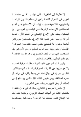 ‫ﺇﺫﺍ ﻨﻅﺭﻨﺎ ﺇﻟﻰ ﺍﻟﻤﺘﻐﻴﺭﺍﺕ ﺍﻟﺘﻲ ﻨﺘﻭﻗﻌﻬـﺎ ﻓـﻲ ﻤﺠﺘﻤﻌﻨـﺎ‬
‫ﺍﻟﻌﺭﺒﻲ ﻓﻲ ﺍﻷﻋﻭﺍﻡ ﺍﻟﻘﺎﺩﻤﺔ ﻭﻨﺤﻥ ﻓﻲ ﻤﻁﻠﻊ ﺍﻟﻘـﺭﻥ ﺍﻟﻭﺍﺤـﺩ‬
‫ﻭﺍﻟﻌﺸﺭﻴﻥ، ﻓﺈﻨﻨﺎ ﺴﻭﻑ ﻨﺠـﺩ ﻴﻘﻴﻨـﺎ ﺃﻥ ﺍﻹﺒـﺩﺍﻉ ﻫـﻭ ﺃﻫـﻡ‬
‫ﺍﻟﺨﺼﺎﺌﺹ ﺍﻟﺘﻲ ﻴﺠﺏ ﺘﻭﺍﻓﺭﻫﺎ ﻓـﻲ ﺍﻹﻨﺴـﺎﻥ ﺍﻟﻌﺭﺒـﻲ.. ﺇﻥ‬
‫ﺍﻟﻤﺴﺘﻘﺒل ﻴﻌﺘﻤﺩ ﻋﻠﻰ ﺍﻹﺒﺩﺍﻉ ﺍﻹﻨﺴﺎﻨﻲ ﻓﻲ ﺍﻟﻤﻘﺎﻡ ﺍﻷﻭل، ﻓﻤـﺎ‬
‫ﺃﺤﺭﺍﻨﺎ ﺃﻥ ﻨﻌﻤل ﻋﻠﻰ ﺘﻨﻤﻴﺔ ﻫﺫﺍ ﺍﻹﺒﺩﺍﻉ، ﻓﺎﻟﻤﺒﺩﻋﻭﻥ ﻫﻡ ﺭﻜﺎﺌﺯ‬
‫ﺃﺴﺎﺴﻴﺔ ﻭﻀﺭﻭﺭﻴﺔ ﻟﻤﺠﺘﻤﻊ ﻤﺘﻘﺩﻡ، ﻓﻬـﻡ ﻴﻨﺘﺠـﻭﻥ ﺍﻟﻤﻌﺭﻓـﺔ‬
‫ﺍﻹﻨﺴﺎﻨﻴﺔ ﻭﻴﻁﻭﺭﻭﻨﻬﺎ ﻭﻴﻁﻭﻋﻭﻨﻬﺎ ﻟﻠﺘﻁﺒﻴﻕ، ﻭﻫﻡ ﺍﻷﻤل ﻓﻲ ﺤل‬
‫ﺍﻟﻤﺸﻜﻼﺕ ﺍﻟﺘﻲ ﺘﻌﻭﻕ ﺍﻟﺘﻘﺩﻡ ﺍﻟﺤﻀﺎﺭﻱ، ﻭﻫﻡ ﺍﻟﻘـﻭﺓ ﺍﻟﺩﺍﻓﻌـﺔ‬
                       ‫ﻨﺤﻭ ﺘﻘﺩﻡ ﺍﻟﻭﻁﻥ ﻭﺭﻓﺎﻫﻴﺘﻪ ﻭﺇﺴﻌﺎﺩﻩ.‬
‫ﻭﻟﻴﺱ ﺃﺩﺍﺀ ﺍﻟﻤﺒﺩﻋﻴﻥ ﻨﺘﺎ ‪‬ﺎ ﻟﻘﺩﺭﺍﺕ ﻋﻘﻠﻴﺔ ﻤﻌﺭﻓﻴﺔ ﻓﺤﺴﺏ،‬
                           ‫ﺠ‬
‫ﻭﻻ ﻫﻭ ﻤﺯﻴ ‪‬ﺎ ﻤﻥ ﺍﻟﻘﺩﺭﺍﺕ ﺍﻟﻤﻌﺭﻓﻴﺔ ﻭﺍﻟﺴﻤﺎﺕ ﺍﻟﻤﺯﺍﺠﻴﺔ ﻟﻠﻔﺭﺩ‬
                                            ‫ﺠ‬
‫ﻓﻘﻁ، ﺒل ﻫﻭ ﻴﺘﻡ ﻓﻲ ﺴﻴﺎﻕ ﺍﺠﺘﻤﺎﻋﻲ ﻴﺤﻴﻁ ﺒﺎﻟﻔﺭﺩ ﻓﻲ ﻤﺭﺍﺤـل‬
‫ﻋﻤﺭﻩ ﺍﻟﻤﺨﺘﻠﻔﺔ، ﻴﻴﺴﺭ ﻅﻬﻭﺭ ﺍﻷﺩﺍﺀ ﺍﻹﺒـﺩﺍﻋﻲ ﻭﻴـﺩﻓﻊ ﺇﻟـﻰ‬
            ‫ﺘﻨﻤﻴﺘﻪ، ﺃﻭ ﻴﻌﻴﻕ ﻅﻬﻭﺭﻩ ﻭﻴﻌﺎﻗﺏ ﻋﻠﻰ ﺍﺴﺘﻤﺭﺍﺭﻩ.‬
‫ﺇﻥ ﺨﻁﻭﺭﺓ ﻤﻭﻀﻭﻉ ﺍﻹﺒﺩﺍﻉ ﻭﺒﺤﺜﻪ ﺘـﺄﺘﻲ ﻤـﻥ ﺘﻌﻠﻘـﻪ‬
‫ﺒﺎﻟﻘﻀﺎﻴﺎ ﺍﻟﻜﻠﻴﺔ ﻓﻲ ﺃﻤﻬﺎﺕ ﺍﻟﺒﺤﺙ ﺍﻟﺘﺭﺒﻭﻱ، ﻭﻋﻨﺩﻤﺎ ﻨﺘﺤـﺩﺙ‬
‫ﻋﻥ ﺍﻹﺒﺩﺍﻉ ﻓﻨﺤﻥ ﻨﺘﺤﺩﺙ ﻋﻥ ﺍﻟﺘﺭﺒﻴـﺔ ﺒﺄﻫـﺩﺍﻓﻬﺎ ﻭﺒﻬﻴﺎﻜﻠﻬـﺎ‬


‫١٢‬
 