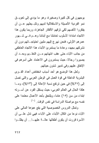 ‫ﻴﻭﺠﻬﻭﻥ ﻓﻲ ﻜل ﻜﺒﻴﺭﺓ ﻭﺼﻐﻴﺭﺓ، ﻭﻫﻭ ﻤﺎ ﻴﺅﺩﻱ ﺇﻟﻰ ﺘﻌﻭﻴـﻕ‬
‫ﻨﻤﻭ ﺍﻟﻔﺭﺩﻴﺔ ﺍﻷﺼﻴﻠﺔ ﻭﺍﻻﺴﺘﻘﻼﻟﻴﺔ ﻟﺩﻴﻬﻡ ﻭﺘﺜﺒـﻴﻁﻬﻡ ﻋـﻥ ﺃﻥ‬
‫ﻴﻔﻜﺭﻭﺍ ﻷﻨﻔﺴﻬﻡ ﻟﻜﻲ ﺘﺯﻗﻬﻡ ﺍﻷﻓﻜﺎﺭ ﺍﻟﺠﺎﻫﺯﺓ، ﻭﺭﺒﻤﺎ ﻴﻜﻭﻥ ﻫﺫﺍ‬
‫ﺍﻻﺘﺠﺎﻩ ﺍﻤﺘﺩﺍ ‪‬ﺍ ﻷﺴﻠﻭﺏ ﺘﻌﺎﻤﻠﻨﺎ ﻤﻊ ﺃﺒﻨﺎﺌﻨﺎ ﻭﻫـﻡ ﻓـﻲ ﺸـﻬﻭﺭ‬
                                         ‫ﺩ‬
‫ﻋﻤﺭﻫﻡ ﺍﻷﻭﻟﻰ، ﻓﻨﺤﻥ ﻨﻬﺭﻉ ﺇﻟﻴﻬﻡ ﻤﻠﺒﻴﻥ ﺍﺤﺘﻴﺎﺠـﺎﺘﻬﻡ ﺩﻭﻥ ﺃﻥ‬
‫ﻨﺸﺭﻜﻬﻡ ﺒﺠﻬﺩ، ﻭﻋﺎﺩﺓ ﻤﺎ ﻴﺴﺘﻤﺭﺉ ﺍﻷﺒﻨﺎﺀ ﻫﺫﺍ ﺍﻻﺘﺠﺎﻩ ﺍﻟﻌﺎﻁﻔﻲ‬
‫ﻤﻥ ﺠﺎﻨﺏ ﺍﻵﺒﺎﺀ ﺤﺘﻰ ﻋﻘﺏ ﺍﻨﺘﻬﺎﺌﻬﻡ ﻤـﻥ ﺍﻟﺘﻌﻠـﻴﻡ ﻭﺒﻌـﺩ ﺃﻥ‬
‫ﻴﺼﻴﺭﻭﺍ ﺭﺠﺎ ﹰ، ﺤﻴﺙ ﻴﺴﺘﻤﺭﻭﻥ ﻓﻲ ﺍﻻﻋﺘﻤﺎﺩ ﻋﻠﻰ ﺃﺴﺭﻫﻡ ﻓﻲ‬
                                     ‫ﻻ‬
                      ‫ﺍﻹﻨﻔﺎﻕ ﻋﻠﻴﻬﻡ ﻭﻓﻲ ﺘﺩﺒﻴﺭ ﺸﺌﻭﻥ ﺤﻴﺎﺘﻬﻡ.‬
‫ﻭﻟﻌل ﻫﺫﺍ ﺍﻟﻭﻀﻊ ﻫﻭ ﺃﺤﺩ ﺃﺴﺒﺎﺏ ﺍﻨﺨﻔﺎﺽ ﺃﻋﺩﺍﺩ ﺍﻟﻘـﻭﻯ‬
‫ﺍﻟﺒﺸﺭﻴﺔ ﺍﻟﺩﺍﺨﻠﺔ ﻓﻲ ﻗﻭﺓ ﺍﻟﻌﻤل ﻓﻲ ﺍﻟﻭﻁﻥ ﺍﻟﻌﺭﺒﻲ ﻭﺍﻟﺘﻲ ﺘﺼل‬
‫ﺇﻟﻰ )٧٢%( ﻓﻲ ﺤﻴﻥ ﺘﺭﺘﻔﻊ ﻨﺴﺒﺔ ﺍﻹﻋﺎﻟﺔ ﺇﻟﻰ )٣٧%(، ﻭﻤـﺎ‬
‫ﻫﻜﺫﺍ ﺍﻟﺤﺎل ﻓﻲ ﺍﻟﻌﺎﻟﻡ ﺍﻟﻐﺭﺒﻲ، ﺤﻴﺙ ﻴﺴﺘﻘل ﺍﻟﻔﺭﺩ ﻋﻥ ﺃﺴـﺭﺘﻪ‬
‫ﺍﺒﺘﺩﺍﺀ ﻤﻥ ﺴﻥ )٥١( ﻋﺎ ‪‬ﺎ، ﻭﻴﻠﺘﺤﻕ ﺒﺄﺤﺩ ﺍﻷﻋﻤﺎل ﻤﻌﺘﻤ ‪‬ﺍ ﻋﻠﻰ‬
     ‫ﺩ‬                           ‫ﻤ‬               ‫‪‬‬
             ‫)٠١(‬
                    ‫ﻨﻔﺴﻪ ﻤﻊ ﻤﻭﺍﺼﻠﺔ ﺍﻟﺩﺭﺍﺴﺔ ﻓﻲ ﻨﻔﺱ ﺍﻟﻭﻗﺕ.‬
‫ﻭﺘﻤﺜل ﺍﻟﺩﺭﻭﺱ ﺍﻟﺨﺼﻭﺼﻴﺔ ﺍﻟﺘﻲ ﻴﻘﻊ ﻋﺒﺅﻫﺎ ﺍﻟﻤﺎﻟﻲ ﻋﻠﻰ‬
‫ﺍﻵﺒﺎﺀ ﻨﻭ ‪‬ﺎ ﻤﻥ ﺍﺘﻜﺎل ﺍﻷﺒﻨﺎﺀ ﻋﻠﻰ ﺍﻵﺒﺎﺀ، ﻓﻬﻲ ﺘﺩل ﻋﻠـﻰ ﺃﻥ‬
                                            ‫ﻋ‬
‫ﺍﻷﺴﺭﺓ ﻗﺭﺭﺕ ﺃﻥ ﻴﻜﻭﻥ ﺃﻁﻔﺎﻟﻬﺎ ﻋﺎﻟـﺔ ﻋﻠﻴﻬـﺎ... ﺃﻥ ﻴﻅﻠـﻭﺍ‬


‫٢٦٢‬
 