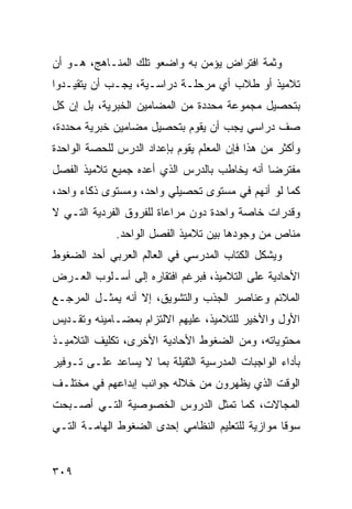 ‫ﻭﺜﻤﺔ ﺍﻓﺘﺭﺍﺽ ﻴﺅﻤﻥ ﺒﻪ ﻭﺍﻀﻌﻭ ﺘﻠﻙ ﺍﻟﻤﻨـﺎﻫﺞ، ﻫـﻭ ﺃﻥ‬
‫ﺘﻼﻤﻴﺫ ﺃﻭ ﻁﻼﺏ ﺃﻱ ﻤﺭﺤﻠـﺔ ﺩﺭﺍﺴـﻴﺔ، ﻴﺠـﺏ ﺃﻥ ﻴﺘﻘﻴـﺩﻭﺍ‬
‫ﺒﺘﺤﺼﻴل ﻤﺠﻤﻭﻋﺔ ﻤﺤﺩﺩﺓ ﻤﻥ ﺍﻟﻤﻀﺎﻤﻴﻥ ﺍﻟﺨﺒﺭﻴﺔ، ﺒل ﺇﻥ ﻜل‬
‫ﺼﻑ ﺩﺭﺍﺴﻲ ﻴﺠﺏ ﺃﻥ ﻴﻘﻭﻡ ﺒﺘﺤﺼﻴل ﻤﻀﺎﻤﻴﻥ ﺨﺒﺭﻴﺔ ﻤﺤﺩﺩﺓ،‬
‫ﻭﺃﻜﺜﺭ ﻤﻥ ﻫﺫﺍ ﻓﺈﻥ ﺍﻟﻤﻌﻠﻡ ﻴﻘﻭﻡ ﺒﺈﻋﺩﺍﺩ ﺍﻟﺩﺭﺱ ﻟﻠﺤﺼﺔ ﺍﻟﻭﺍﺤﺩﺓ‬
‫ﻤﻔﺘﺭ ‪‬ﺎ ﺃﻨﻪ ﻴﺨﺎﻁﺏ ﺒﺎﻟﺩﺭﺱ ﺍﻟﺫﻱ ﺃﻋﺩﻩ ﺠﻤﻴﻊ ﺘﻼﻤﻴﺫ ﺍﻟﻔﺼل‬
                                             ‫ﻀ‬
‫ﻜﻤﺎ ﻟﻭ ﺃﻨﻬﻡ ﻓﻲ ﻤﺴﺘﻭﻯ ﺘﺤﺼﻴﻠﻲ ﻭﺍﺤﺩ، ﻭﻤﺴﺘﻭﻯ ﺫﻜﺎﺀ ﻭﺍﺤﺩ،‬
‫ﻭﻗﺩﺭﺍﺕ ﺨﺎﺼﺔ ﻭﺍﺤﺩﺓ ﺩﻭﻥ ﻤﺭﺍﻋﺎﺓ ﻟﻠﻔﺭﻭﻕ ﺍﻟﻔﺭﺩﻴﺔ ﺍﻟﺘـﻲ ﻻ‬
              ‫ﻤﻨﺎﺹ ﻤﻥ ﻭﺠﻭﺩﻫﺎ ﺒﻴﻥ ﺘﻼﻤﻴﺫ ﺍﻟﻔﺼل ﺍﻟﻭﺍﺤﺩ.‬
‫ﻭﻴﺸﻜل ﺍﻟﻜﺘﺎﺏ ﺍﻟﻤﺩﺭﺴﻲ ﻓﻲ ﺍﻟﻌﺎﻟﻡ ﺍﻟﻌﺭﺒﻲ ﺃﺤﺩ ﺍﻟﻀﻐﻭﻁ‬
‫ﺍﻷﺤﺎﺩﻴﺔ ﻋﻠﻰ ﺍﻟﺘﻼﻤﻴﺫ، ﻓﺒﺭﻏﻡ ﺍﻓﺘﻘﺎﺭﻩ ﺇﻟﻰ ﺃﺴـﻠﻭﺏ ﺍﻟﻌـﺭﺽ‬
‫ﺍﻟﻤﻼﺌﻡ ﻭﻋﻨﺎﺼﺭ ﺍﻟﺠﺫﺏ ﻭﺍﻟﺘﺸﻭﻴﻕ، ﺇﻻ ﺃﻨﻪ ﻴﻤﺜـل ﺍﻟﻤﺭﺠـﻊ‬
‫ﺍﻷﻭل ﻭﺍﻷﺨﻴﺭ ﻟﻠﺘﻼﻤﻴﺫ، ﻋﻠﻴﻬﻡ ﺍﻻﻟﺘﺯﺍﻡ ﺒﻤﻀـﺎﻤﻴﻨﻪ ﻭﺘﻘـﺩﻴﺱ‬
‫ﻤﺤﺘﻭﻴﺎﺘﻪ، ﻭﻤﻥ ﺍﻟﻀﻐﻭﻁ ﺍﻷﺤﺎﺩﻴﺔ ﺍﻷﺨﺭﻯ، ﺘﻜﻠﻴﻑ ﺍﻟﺘﻼﻤﻴـﺫ‬
‫ﺒﺄﺩﺍﺀ ﺍﻟﻭﺍﺠﺒﺎﺕ ﺍﻟﻤﺩﺭﺴﻴﺔ ﺍﻟﺜﻘﻴﻠﺔ ﺒﻤﺎ ﻻ ﻴﺴﺎﻋﺩ ﻋﻠـﻰ ﺘـﻭﻓﻴﺭ‬
‫ﺍﻟﻭﻗﺕ ﺍﻟﺫﻱ ﻴﻅﻬﺭﻭﻥ ﻤﻥ ﺨﻼﻟﻪ ﺠﻭﺍﻨﺏ ﺇﺒﺩﺍﻋﻬﻡ ﻓﻲ ﻤﺨﺘﻠـﻑ‬
‫ﺍﻟﻤﺠﺎﻻﺕ، ﻜﻤﺎ ﺘﻤﺜل ﺍﻟﺩﺭﻭﺱ ﺍﻟﺨﺼﻭﺼﻴﺔ ﺍﻟﺘـﻲ ﺃﺼـﺒﺤﺕ‬
‫ﺴﻭ ﹰﺎ ﻤﻭﺍﺯﻴﺔ ﻟﻠﺘﻌﻠﻴﻡ ﺍﻟﻨﻅﺎﻤﻲ ﺇﺤﺩﻯ ﺍﻟﻀﻐﻭﻁ ﺍﻟﻬﺎﻤـﺔ ﺍﻟﺘـﻲ‬
                                                  ‫ﻗ‬


‫٩٠٣‬
 
