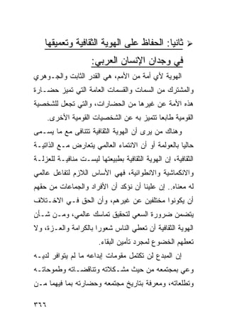 ‫ﺜﺎﻨ ‪‬ﺎ: ﺍﻟﺤﻔﺎﻅ ﻋﻠﻰ ﺍﻟﻬﻭﻴﺔ ﺍﻟﺜﻘﺎﻓﻴﺔ ﻭﺘﻌﻤﻴﻘﻬﺎ‬
                                          ‫ﻴ‬
                     ‫ﻓﻲ ﻭﺠﺩﺍﻥ ﺍﻹﻨﺴﺎﻥ ﺍﻟﻌﺭﺒﻲ:‬
‫ﺍﻟﻬﻭﻴﺔ ﻷﻱ ﺃﻤﺔ ﻤﻥ ﺍﻷﻤﻡ، ﻫﻲ ﺍﻟﻘﺩﺭ ﺍﻟﺜﺎﺒﺕ ﻭﺍﻟﺠـﻭﻫﺭﻱ‬
‫ﻭﺍﻟﻤﺸﺘﺭﻙ ﻤﻥ ﺍﻟﺴﻤﺎﺕ ﻭﺍﻟﻘﺴﻤﺎﺕ ﺍﻟﻌﺎﻤﺔ ﺍﻟﺘﻲ ﺘﻤﻴﺯ ﺤﻀـﺎﺭﺓ‬
‫ﻫﺫﻩ ﺍﻷﻤﺔ ﻋﻥ ﻏﻴﺭﻫﺎ ﻤﻥ ﺍﻟﺤﻀﺎﺭﺍﺕ، ﻭﺍﻟﺘﻲ ﺘﺠﻌل ﻟﻠﺸﺨﺼﻴﺔ‬
      ‫ﺍﻟﻘﻭﻤﻴﺔ ﻁﺎﺒ ‪‬ﺎ ﺘﺘﻤﻴﺯ ﺒﻪ ﻋﻥ ﺍﻟﺸﺨﺼﻴﺎﺕ ﺍﻟﻘﻭﻤﻴﺔ ﺍﻷﺨﺭﻯ.‬
                                           ‫ﻌ‬
‫ﻭﻫﻨﺎﻙ ﻤﻥ ﻴﺭﻯ ﺃﻥ ﺍﻟﻬﻭﻴﺔ ﺍﻟﺜﻘﺎﻓﻴﺔ ﺘﺘﻨﺎﻓﻰ ﻤﻊ ﻤﺎ ﻴﺴـﻤﻰ‬
‫ﺤﺎﻟ ‪‬ﺎ ﺒﺎﻟﻌﻭﻟﻤﺔ ﺃﻭ ﺃﻥ ﺍﻻﻨﺘﻤﺎﺀ ﺍﻟﻌﺎﻟﻤﻲ ﻴﺘﻌﺎﺭﺽ ﻤـﻊ ﺍﻟﺫﺍﺘﻴـﺔ‬
                                                    ‫ﻴ‬
‫ﺍﻟﺜﻘﺎﻓﻴﺔ، ﺇﻥ ﺍﻟﻬﻭﻴﺔ ﺍﻟﺜﻘﺎﻓﻴﺔ ﺒﻁﺒﻴﻌﺘﻬﺎ ﻟﻴﺴـﺕ ﻤﻨﺎﻓﻴـﺔ ﻟﻠﻌﺯﻟـﺔ‬
‫ﻭﺍﻻﻨﻜﻤﺎﺸﻴﺔ ﻭﺍﻻﻨﻁﻭﺍﺌﻴﺔ، ﻓﻬﻲ ﺍﻷﺴﺎﺱ ﺍﻟﻼﺯﻡ ﻟﺘﻔﺎﻋل ﻋﺎﻟﻤﻲ‬
‫ﻟﻪ ﻤﻌﻨﺎﻩ.. ﺇﻥ ﻋﻠﻴﻨﺎ ﺃﻥ ﻨﺅﻜﺩ ﺃﻥ ﺍﻷﻓﺭﺍﺩ ﻭﺍﻟﺠﻤﺎﻋﺎﺕ ﻤﻥ ﺤﻘﻬﻡ‬
‫ﺃﻥ ﻴﻜﻭﻨﻭﺍ ﻤﺨﺘﻠﻔﻴﻥ ﻋﻥ ﻏﻴﺭﻫﻡ، ﻭﺃﻥ ﺍﻟﺤﻕ ﻓـﻲ ﺍﻻﺨـﺘﻼﻑ‬
‫ﻴﺘﻀﻤﻥ ﻀﺭﻭﺭﺓ ﺍﻟﺴﻌﻲ ﻟﺘﺤﻘﻴﻕ ﺘﻤﺎﺴﻙ ﻋﺎﻟﻤﻲ، ﻭﻤـﻥ ﺸـﺄﻥ‬
‫ﺍﻟﻬﻭﻴﺔ ﺍﻟﺜﻘﺎﻓﻴﺔ ﺃﻥ ﺘﻌﻁﻲ ﺍﻟﻨﺎﺱ ﺸﻌﻭ ‪‬ﺍ ﺒﺎﻟﻜﺭﺍﻤﺔ ﻭﺍﻟﻌـﺯﺓ، ﻭﻻ‬
                      ‫ﺭ‬
                       ‫ﺘﻌﻁﻬﻡ ﺍﻟﺨﻀﻭﻉ ﻟﻤﺠﺭﺩ ﺘﺄﻤﻴﻥ ﺍﻟﺒﻘﺎﺀ.‬
‫ﺇﻥ ﺍﻟﻤﺒﺩﻉ ﻟﻥ ﺘﻜﺘﻤل ﻤﻘﻭﻤﺎﺕ ﺇﺒﺩﺍﻋﻪ ﻤﺎ ﻟﻡ ﻴﺘﻭﺍﻓﺭ ﻟﺩﻴـﻪ‬
‫ﻭﻋﻲ ﺒﻤﺠﺘﻤﻌﻪ ﻤﻥ ﺤﻴﺙ ﻤﺸـﻜﻼﺘﻪ ﻭﺘﻨﺎﻗﻀـﺎﺘﻪ ﻭﻁﻤﻭﺤﺎﺘـﻪ‬
‫ﻭﺘﻁﻠﻌﺎﺘﻪ، ﻭﻤﻌﺭﻓﺔ ﺒﺘﺎﺭﻴﺦ ﻤﺠﺘﻤﻌﻪ ﻭﺤﻀﺎﺭﺘﻪ ﺒﻤﺎ ﻓﻴﻬﻤﺎ ﻤـﻥ‬

‫٦٦٣‬
 