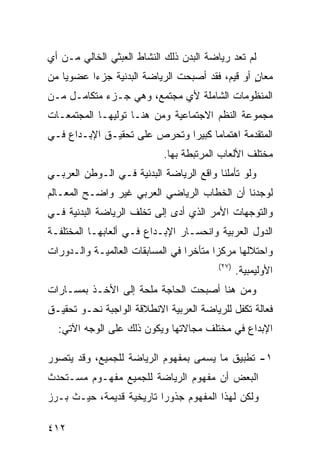 ‫ﻟﻡ ﺘﻌﺩ ﺭﻴﺎﻀﺔ ﺍﻟﺒﺩﻥ ﺫﻟﻙ ﺍﻟﻨﺸﺎﻁ ﺍﻟﻌﺒﺜﻲ ﺍﻟﺨﺎﻟﻲ ﻤـﻥ ﺃﻱ‬
‫ﻤﻌﺎﻥ ﺃﻭ ﻗﻴﻡ، ﻓﻘﺩ ﺃﺼﺒﺤﺕ ﺍﻟﺭﻴﺎﻀﺔ ﺍﻟﺒﺩﻨﻴﺔ ﺠﺯ ‪‬ﺍ ﻋﻀﻭ ‪‬ﺎ ﻤﻥ‬
    ‫ﻴ‬      ‫ﺀ‬                                      ‫ٍ‬
‫ﺍﻟﻤﻨﻅﻭﻤﺎﺕ ﺍﻟﺸﺎﻤﻠﺔ ﻷﻱ ﻤﺠﺘﻤﻊ، ﻭﻫﻲ ﺠـﺯﺀ ﻤﺘﻜﺎﻤـل ﻤـﻥ‬
‫ﻤﺠﻤﻭﻋﺔ ﺍﻟﻨﻅﻡ ﺍﻻﺠﺘﻤﺎﻋﻴﺔ ﻭﻤﻥ ﻫﻨـﺎ ﺘﻭﻟﻴﻬـﺎ ﺍﻟﻤﺠﺘﻤﻌـﺎﺕ‬
‫ﺍﻟﻤﺘﻘﺩﻤﺔ ﺍﻫﺘﻤﺎ ‪‬ﺎ ﻜﺒﻴ ‪‬ﺍ ﻭﺘﺤﺭﺹ ﻋﻠﻰ ﺘﺤﻘﻴـﻕ ﺍﻹﺒـﺩﺍﻉ ﻓـﻲ‬
                              ‫ﻤ ﺭ‬
                            ‫ﻤﺨﺘﻠﻑ ﺍﻷﻟﻌﺎﺏ ﺍﻟﻤﺭﺘﺒﻁﺔ ﺒﻬﺎ.‬
‫ﻭﻟﻭ ﺘﺄﻤﻠﻨﺎ ﻭﺍﻗﻊ ﺍﻟﺭﻴﺎﻀﺔ ﺍﻟﺒﺩﻨﻴﺔ ﻓـﻲ ﺍﻟـﻭﻁﻥ ﺍﻟﻌﺭﺒـﻲ‬
‫ﻟﻭﺠﺩﻨﺎ ﺃﻥ ﺍﻟﺨﻁﺎﺏ ﺍﻟﺭﻴﺎﻀﻲ ﺍﻟﻌﺭﺒﻲ ﻏﻴﺭ ﻭﺍﻀـﺢ ﺍﻟﻤﻌـﺎﻟﻡ‬
‫ﻭﺍﻟﺘﻭﺠﻬﺎﺕ ﺍﻷﻤﺭ ﺍﻟﺫﻱ ﺃﺩﻯ ﺇﻟﻰ ﺘﺨﻠﻑ ﺍﻟﺭﻴﺎﻀﺔ ﺍﻟﺒﺩﻨﻴﺔ ﻓـﻲ‬
‫ﺍﻟﺩﻭل ﺍﻟﻌﺭﺒﻴﺔ ﻭﺍﻨﺤﺴـﺎﺭ ﺍﻹﺒـﺩﺍﻉ ﻓـﻲ ﺃﻟﻌﺎﺒﻬـﺎ ﺍﻟﻤﺨﺘﻠﻔـﺔ‬
‫ﻭﺍﺤﺘﻼﻟﻬﺎ ﻤﺭﻜ ‪‬ﺍ ﻤﺘﺄﺨ ‪‬ﺍ ﻓﻲ ﺍﻟﻤﺴﺎﺒﻘﺎﺕ ﺍﻟﻌﺎﻟﻤﻴـﺔ ﻭﺍﻟـﺩﻭﺭﺍﺕ‬
                                  ‫ﺭ‬       ‫ﺯ‬
                                          ‫)٧٢(‬
                                                 ‫ﺍﻷﻭﻟﻴﻤﺒﻴﺔ.‬
‫ﻭﻤﻥ ﻫﻨﺎ ﺃﺼﺒﺤﺕ ﺍﻟﺤﺎﺠﺔ ﻤﻠﺤﺔ ﺇﻟﻰ ﺍﻷﺨـﺫ ﺒﻤﺴـﺎﺭﺍﺕ‬
‫ﻓﻌﺎﻟﺔ ﺘﻜﻔل ﻟﻠﺭﻴﺎﻀﺔ ﺍﻟﻌﺭﺒﻴﺔ ﺍﻻﻨﻁﻼﻗﺔ ﺍﻟﻭﺍﺠﺒﺔ ﻨﺤـﻭ ﺘﺤﻘﻴـﻕ‬
  ‫ﺍﻹﺒﺩﺍﻉ ﻓﻲ ﻤﺨﺘﻠﻑ ﻤﺠﺎﻻﺘﻬﺎ ﻭﻴﻜﻭﻥ ﺫﻟﻙ ﻋﻠﻰ ﺍﻟﻭﺠﻪ ﺍﻵﺘﻲ:‬

‫١- ﺘﻁﺒﻴﻕ ﻤﺎ ﻴﺴﻤﻰ ﺒﻤﻔﻬﻭﻡ ﺍﻟﺭﻴﺎﻀﺔ ﻟﻠﺠﻤﻴﻊ، ﻭﻗﺩ ﻴﺘﺼﻭﺭ‬
‫ﺍﻟﺒﻌﺽ ﺃﻥ ﻤﻔﻬﻭﻡ ﺍﻟﺭﻴﺎﻀﺔ ﻟﻠﺠﻤﻴﻊ ﻤﻔﻬـﻭﻡ ﻤﺴـﺘﺤﺩﺙ‬
‫ﻭﻟﻜﻥ ﻟﻬﺫﺍ ﺍﻟﻤﻔﻬﻭﻡ ﺠﺫﻭ ‪‬ﺍ ﺘﺎﺭﻴﺨﻴﺔ ﻗﺩﻴﻤﺔ، ﺤﻴـﺙ ﺒـﺭﺯ‬
                          ‫ﺭ‬

‫٢١٤‬
 