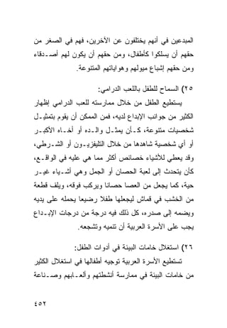 ‫ﺍﻟﻤﺒﺩﻋﻴﻥ ﻓﻲ ﺃﻨﻬﻡ ﻴﺨﺘﻠﻔﻭﻥ ﻋﻥ ﺍﻵﺨﺭﻴﻥ، ﻓﻬﻡ ﻓﻲ ﺍﻟﺼﻐﺭ ﻤﻥ‬
‫ﺤﻘﻬﻡ ﺃﻥ ﻴﺴﻠﻜﻭﺍ ﻜﺄﻁﻔﺎل، ﻭﻤﻥ ﺤﻘﻬﻡ ﺃﻥ ﻴﻜﻭﻥ ﻟﻬﻡ ﺃﺼـﺩﻗﺎﺀ‬
              ‫ﻭﻤﻥ ﺤﻘﻬﻡ ﺇﺸﺒﺎﻉ ﻤﻴﻭﻟﻬﻡ ﻭﻫﻭﺍﻴﺎﺘﻬﻡ ﺍﻟﻤﺘﻨﻭﻋﺔ.‬

                      ‫٥٢( ﺍﻟﺴﻤﺎﺡ ﻟﻠﻁﻔل ﺒﺎﻟﻠﻌﺏ ﺍﻟﺩﺭﺍﻤﻲ:‬
‫ﻴﺴﺘﻁﻴﻊ ﺍﻟﻁﻔل ﻤﻥ ﺨﻼل ﻤﻤﺎﺭﺴﺘﻪ ﻟﻠﻌﺏ ﺍﻟﺩﺭﺍﻤﻲ ﺇﻅﻬﺎﺭ‬
‫ﺍﻟﻜﺜﻴﺭ ﻤﻥ ﺠﻭﺍﻨﺏ ﺍﻹﺒﺩﺍﻉ ﻟﺩﻴﻪ، ﻓﻤﻥ ﺍﻟﻤﻤﻜﻥ ﺃﻥ ﻴﻘﻭﻡ ﺒﺘﻤﺜﻴـل‬
‫ﺸﺨﺼﻴﺎﺕ ﻤﺘﻨﻭﻋﺔ، ﻜـﺄﻥ ﻴﻤﺜـل ﻭﺍﻟـﺩﻩ ﺃﻭ ﺃﺨـﺎﻩ ﺍﻷﻜﺒـﺭ‬
‫ﺃﻭ ﺃﻱ ﺸﺨﺼﻴﺔ ﺸﺎﻫﺩﻫﺎ ﻤﻥ ﺨﻼل ﺍﻟﺘﻠﻴﻔﺯﻴـﻭﻥ ﺃﻭ ﺍﻟﺸـﺭﻁﻲ،‬
‫ﻭﻗﺩ ﻴﻌﻁﻲ ﻟﻸﺸﻴﺎﺀ ﺨﺼﺎﺌﺹ ﺃﻜﺜﺭ ﻤﻤﺎ ﻫﻲ ﻋﻠﻴﻪ ﻓﻲ ﺍﻟﻭﺍﻗـﻊ،‬
‫ﻜﺄﻥ ﻴﺘﺤﺩﺙ ﺇﻟﻰ ﻟﻌﺒﺔ ﺍﻟﺤﺼﺎﻥ ﺃﻭ ﺍﻟﺠﻤل ﻭﻫﻲ ﺃﺸـﻴﺎﺀ ﻏﻴـﺭ‬
‫ﺤﻴﺔ، ﻜﻤﺎ ﻴﺠﻌل ﻤﻥ ﺍﻟﻌﺼﺎ ﺤﺼﺎ ﹰﺎ ﻭﻴﺭﻜﺏ ﻓﻭﻗﻪ، ﻭﻴﻠﻑ ﻗﻁﻌﺔ‬
                       ‫ﻨ‬
‫ﻤﻥ ﺍﻟﺨﺸﺏ ﻓﻲ ﻗﻤﺎﺵ ﻟﻴﺠﻌﻠﻬﺎ ﻁﻔﻼ ﺭﻀﻴ ‪‬ﺎ ﻴﺤﻤﻠﻪ ﻋﻠﻰ ﻴﺩﻴﻪ‬
                ‫ﻌ‬     ‫ﹰ‬
‫ﻭﻴﻀﻤﻪ ﺇﻟﻰ ﺼﺩﺭﻩ، ﻜل ﺫﻟﻙ ﻓﻴﻪ ﺩﺭﺠﺔ ﻤﻥ ﺩﺭﺠﺎﺕ ﺍﻹﺒـﺩﺍﻉ‬
               ‫ﻴﺠﺏ ﻋﻠﻰ ﺍﻷﺴﺭﺓ ﺍﻟﻌﺭﺒﻴﺔ ﺃﻥ ﺘﻨﻤﻴﻪ ﻭﺘﺸﺠﻌﻪ.‬

             ‫٦٢( ﺍﺴﺘﻐﻼل ﺨﺎﻤﺎﺕ ﺍﻟﺒﻴﺌﺔ ﻓﻲ ﺃﺩﻭﺍﺕ ﺍﻟﻁﻔل:‬
‫ﺘﺴﺘﻁﻴﻊ ﺍﻷﺴﺭﺓ ﺍﻟﻌﺭﺒﻴﺔ ﺘﻭﺠﻴﻪ ﺃﻁﻔﺎﻟﻬﺎ ﻓﻲ ﺍﺴﺘﻐﻼل ﺍﻟﻜﺜﻴﺭ‬
‫ﻤﻥ ﺨﺎﻤﺎﺕ ﺍﻟﺒﻴﺌﺔ ﻓﻲ ﻤﻤﺎﺭﺴﺔ ﺃﻨﺸﻁﺘﻬﻡ ﻭﺃﻟﻌـﺎﺒﻬﻡ ﻭﺼـﻨﺎﻋﺔ‬


‫٢٥٤‬
 