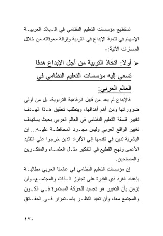 ‫ﺘﺴﺘﻁﻴﻊ ﻤﺅﺴﺴﺎﺕ ﺍﻟﺘﻌﻠﻴﻡ ﺍﻟﻨﻅﺎﻤﻲ ﻓﻲ ﺍﻟـﺒﻼﺩ ﺍﻟﻌﺭﺒﻴـﺔ‬
‫ﺍﻹﺴﻬﺎﻡ ﻓﻲ ﺘﻨﻤﻴﺔ ﺍﻹﺒﺩﺍﻉ ﻓﻲ ﺍﻟﺘﺭﺒﻴﺔ ﻭﺇﺯﺍﻟﺔ ﻤﻌﻭﻗﺎﺘﻪ ﻤﻥ ﺨﻼل‬
                                       ‫ﺍﻟﻤﺴﺎﺭﺍﺕ ﺍﻵﺘﻴﺔ:-‬

      ‫ﺃﻭﻻ: ﺍﺘﺨﺎﺫ ﺍﻟﺘﺭﺒﻴﺔ ﻤﻥ ﺃﺠل ﺍﻹﺒﺩﺍﻉ ﻫﺩ ﹰﺎ‬
       ‫ﻓ‬                                 ‫ﹰ‬
      ‫ﺘﺴﻌﻰ ﺇﻟﻴﻪ ﻤﺅﺴﺴﺎﺕ ﺍﻟﺘﻌﻠﻴﻡ ﺍﻟﻨﻅﺎﻤﻲ ﻓﻲ‬
                                    ‫ﺍﻟﻌﺎﻟﻡ ﺍﻟﻌﺭﺒﻲ:‬
‫ﻓﺎﻹﺒﺩﺍﻉ ﻟﻡ ﻴﻌﺩ ﻤﻥ ﻗﺒﻴل ﺍﻟﺭﻓﺎﻫﻴﺔ ﺍﻟﺘﺭﺒﻭﻴﺔ، ﺒل ﻤﻥ ﺃﻭﻟﻰ‬
‫ﻀﺭﻭﺭﺍﺘﻬﺎ ﻭﻤﻥ ﺃﻫﻡ ﺃﻫﺩﺍﻓﻬﺎ، ﻭﻴﺘﻁﻠﺏ ﺘﺤﻘﻴﻕ ﻫـﺫﺍ ﺍﻟﻬـﺩﻑ‬
‫ﺘﻐﻴﻴﺭ ﻓﻠﺴﻔﺔ ﺍﻟﺘﻌﻠﻴﻡ ﺍﻟﻨﻅﺎﻤﻲ ﻓﻲ ﺍﻟﻌﺎﻟﻡ ﺍﻟﻌﺭﺒﻲ ﺒﺤﻴﺙ ﻴﺴﺘﻬﺩﻑ‬
‫ﺘﻐﻴﻴﺭ ﺍﻟﻭﺍﻗﻊ ﺍﻟﻌﺭﺒﻲ ﻭﻟﻴﺱ ﻤﺠـﺭﺩ ﺍﻟﻤﺤﺎﻓﻅـﺔ ﻋﻠﻴـﻪ... ﺇﻥ‬
‫ﺍﻟﺒﺸﺭﻴﺔ ﺘﺩﻴﻥ ﻓﻲ ﺘﻘﺩﻤﻬﺎ ﺇﻟﻰ ﺍﻷﻓﺭﺍﺩ ﺍﻟﺫﻴﻥ ﺨﺭﺠﻭﺍ ﻋﻠﻰ ﺍﻟﺘﻘﻠﻴﺩ‬
‫ﺍﻷﻋﻤﻰ ﻭﻨﻬﺞ ﺍﻟﻘﻁﻴﻊ ﻓﻲ ﺍﻟﺘﻔﻜﻴﺭ ﻤﺜـل ﺍﻟﻌﻠﻤـﺎﺀ ﻭﺍﻟﻤﻔﻜـﺭﻴﻥ‬
                                             ‫ﻭﺍﻟﻤﺼﻠﺤﻴﻥ.‬
‫ﺇﻥ ﻤﺅﺴﺴﺎﺕ ﺍﻟﺘﻌﻠﻴﻡ ﺍﻟﻨﻅﺎﻤﻲ ﻓﻲ ﻋﺎﻟﻤﻨﺎ ﺍﻟﻌﺭﺒﻲ ﻤﻁﺎﻟﺒـﺔ‬
‫ﺒﺈﻋﺩﺍﺩ ﺍﻟﻔﺭﺩ ﺫﻱ ﺍﻟﻘﺩﺭﺓ ﻋﻠﻰ ﺘﺠﺎﻭﺯ ﺍﻟـﺫﺍﺕ ﻭﺍﻟﻤﺠﺘﻤـﻊ، ﻭﺃﻥ‬
‫ﺘﺅﻤﻥ ﺒﺄﻥ ﺍﻟﺘﻐﻴﻴﺭ ﻫﻭ ﺘﺠﺴﻴﺩ ﻟﻠﺤﺭﻜﺔ ﺍﻟﻤﺴﺘﻤﺭﺓ ﻓـﻲ ﺍﻟﻜـﻭﻥ‬
‫ﻭﺍﻟﻤﺠﺘﻤﻊ ﻤ ‪‬ﺎ، ﻭﺃﻥ ﺘﻌﻴﺩ ﺍﻟﻨﻅـﺭ ﺒﺎﺴـﺘﻤﺭﺍﺭ ﻓـﻲ ﺍﻟﺤﻘـﺎﺌﻕ‬
                                         ‫ﻌ‬


‫٠٧٤‬
 