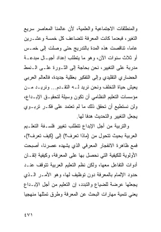 ‫ﻭﺍﻟﻤﻨﻁﻠﻘﺎﺕ ﺍﻻﺠﺘﻤﺎﻋﻴﺔ ﻭﺍﻟﻌﻠﻤﻴﺔ، ﻷﻥ ﻋﺎﻟﻤﻨﺎ ﺍﻟﻤﻌﺎﺼﺭ ﺴﺭﻴﻊ‬
‫ﺍﻟﺘﻐﻴﺭ، ﻓﺒﻌﺩﻤﺎ ﻜﺎﻨﺕ ﺍﻟﻤﻌﺭﻓﺔ ﺘﺘﻀﺎﻋﻑ ﻜل ﺨﻤﺴﺔ ﻭﻋﺸـﺭﻴﻥ‬
‫ﻋﺎ ‪‬ﺎ، ﺘﻨﺎﻗﺼﺕ ﻫﺫﻩ ﺍﻟﻤﺩﺓ ﺒﺎﻟﺘﺩﺭﻴﺞ ﺤﺘﻰ ﻭﺼﻠﺕ ﺇﻟﻰ ﺨﻤـﺱ‬
                                              ‫ﻤ‬
‫ﺃﻭ ﺜﻼﺙ ﺴﻨﻭﺍﺕ ﺍﻵﻥ، ﻭﻫﻭ ﻤﺎ ﻴﺘﻁﻠﺏ ﺇﻋﺩﺍﺩ ﺃﺠﻴـﺎل ﻤﺒﺩﻋـﺔ‬
‫ﻤﺩﺭﺒﺔ ﻋﻠﻰ ﺍﻟﺘﻐﻴﻴﺭ، ﻨﺤﻥ ﺒﺤﺎﺠﺔ ﺇﻟﻰ ﺍﻟﺜـﻭﺭﺓ ﻋﻠـﻰ ﺍﻟـﻨﻤﻁ‬
‫ﺍﻟﺤﻀﺎﺭﻱ ﺍﻟﺘﻘﻠﻴﺩﻱ ﻭﺇﻟﻰ ﺍﻟﺘﻔﻜﻴﺭ ﺒﻌﻘﻠﻴﺔ ﺠﺩﻴﺩﺓ، ﻓﺎﻟﻌﺎﻟﻡ ﺍﻟﻌﺭﺒﻲ‬
‫ﻴﻌﻴﺵ ﺤﻴﺎﺓ ﺍﻟﺘﺨﻠﻑ ﻭﻨﺤﻥ ﻨﺭﻴﺩ ﻟـﻪ ﺍﻟﺘﻘـﺩﻡ... ﻭﻨﺭﻴـﺩ ﻤـﻥ‬
‫ﻤﺅﺴﺴﺎﺕ ﺍﻟﺘﻌﻠﻴﻡ ﺍﻟﻨﻅﺎﻤﻲ ﺃﻥ ﺘﻜﻭﻥ ﻭﺴﻴﻠﺔ ﻟﺘﺤﻘﻴـﻕ ﺍﻹﺒـﺩﺍﻉ،‬
‫ﻭﻟﻥ ﻨﺴﺘﻁﻴﻊ ﺃﻥ ﺘﺤﻘﻕ ﺫﻟﻙ ﻤﺎ ﻟﻡ ﺘﻌﺘﻤﺩ ﻋﻠﻰ ﻓﻜـﺭ ﺘﺭﺒـﻭﻱ‬
                          ‫ﻴﺠﻌل ﺍﻟﺘﻐﻴﻴﺭ ﻭﺍﻟﺘﺤﺩﻴﺙ ﻫﺩ ﹰﺎ ﻟﻬﺎ.‬
                                ‫ﻓ‬
‫ﻭﺍﻟﺘﺭﺒﻴﺔ ﻤﻥ ﺃﺠل ﺍﻹﺒﺩﺍﻉ ﺘﺘﻁﻠﺏ ﺘﻐﻴﻴﺭ ﻓﻠﺴـﻔﺔ ﺍﻟﺘﻌﻠـﻴﻡ‬
‫ﺍﻟﻌﺭﺒﻴﺔ ﺒﺤﻴﺙ ﺘﺘﺤﻭل ﻤﻥ )ﻤﺎﺫﺍ ﺘﻌﺭﻑ؟( ﺇﻟﻰ )ﻜﻴﻑ ﺘﻌﺭﻑ؟(،‬
‫ﻓﻤﻊ ﻅﺎﻫﺭﺓ ﺍﻻﻨﻔﺠﺎﺭ ﺍﻟﻤﻌﺭﻓﻲ ﺍﻟﺫﻱ ﻴﺸﻬﺩﻩ ﻋﺼﺭﻨﺎ، ﺃﺼﺒﺤﺕ‬
‫ﺍﻷﻭﻟﻭﻴﺔ ﻟﻠﻜﻴﻔﻴﺔ ﺍﻟﺘﻲ ﻨﺤﺼل ﺒﻬﺎ ﻋﻠﻰ ﺍﻟﻤﻌﺭﻓﺔ، ﻭﻜﻴﻔﻴﺔ ﺇﺘﻘـﺎﻥ‬
‫ﺃﺩﻭﺍﺕ ﺍﻟﺘﻔﺎﻋل ﻤﻌﻬﺎ، ﻭﻟﻜﻥ ﻨﻅﻡ ﺍﻟﺘﻌﻠﻴﻡ ﺍﻟﻌﺭﺒﻴﺔ ﺘﺘﻭﻗﻑ ﻋﻨـﺩ‬
‫ﺤﺩﻭﺩ ﺍﻹﻟﻤﺎﻡ ﺒﺎﻟﻤﻌﺭﻓﺔ ﺩﻭﻥ ﺘﻭﻅﻴﻑ ﻟﻬﺎ، ﻭﻫﻭ ﺍﻷﻤـﺭ ﺍﻟـﺫﻱ‬
‫ﻴﺠﻌﻠﻬﺎ ﻋﺭﻀﺔ ﻟﻠﻀﻴﺎﻉ ﻭﺍﻟﺘﺒﺩﺩ، ﺇﻥ ﺍﻟﺘﻌﻠﻴﻡ ﻤﻥ ﺃﺠل ﺍﻹﺒـﺩﺍﻉ‬
‫ﻴﻌﻨﻲ ﺘﻨﻤﻴﺔ ﻤﻬﺎﺭﺍﺕ ﺍﻟﺒﺤﺙ ﻋﻥ ﺍﻟﻤﻌﺭﻓﺔ ﻭﻁﺭﻕ ﺘﻤﺜﻠﻬﺎ ﻤﻨﻬﺠ ‪‬ﺎ‬
 ‫ﻴ‬


‫١٧٤‬
 