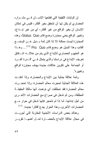 ‫ﺇﻥ ﺍﻟﻭﺜﺒﺎﺕ ﺍﻟﻜﻴﻔﻴﺔ ﺍﻟﺘﻲ ﻗﻁﻌﻬﺎ ﺍﻹﻨﺴـﺎﻥ ﻓـﻲ ﻤﺸـﻭﺍﺭﻩ‬
‫ﺍﻟﺤﻀﺎﺭﻱ ﻟﻡ ﻴﻜﻥ ﻟﻬﺎ ﺃﻥ ﺘﺘﺤﻘﻕ ﺒﻐﻴﺭ ﺃﻓﻜﺎﺭ، ﻓﻠﻴﺱ ﻓﻲ ﺇﻤﻜﺎﻥ‬
‫ﺍﻹﻨﺴﺎﻥ ﺃﻥ ﻴﻐﻴﺭ ﺍﻟﻭﺍﻗﻊ ﻤﻥ ﻏﻴﺭ ﺃﻓﻜﺎﺭ، ﺃﻱ ﻤﻥ ﻏﻴﺭ ﺇﺒـﺩﺍﻉ،‬
‫ﻭﺘﻐﻴﻴﺭ ﺍﻟﻭﺍﻗﻊ ﻴﻌﻨﻲ ﻤﺠﺎﻭﺯﺓ ﻭﻀﻊ ﻗﺎﺌﻡ ‪ ،Status Quo‬ﻭﻫﺫﻩ‬
‫ﺍﻟﻤﺠﺎﻭﺯﺓ ﻟﻴﺴﺕ ﻤﻤﻜﻨﺔ ﺇﻻ ﺇﺫﺍ ﻜﺎﻥ ﺜﻤﺔ ﺒـﺩﻴل ﻋـﻥ ﺍﻟﻭﻀـﻊ‬
‫ﺍﻟﻘﺎﺌﻡ، ﻭﻫﺫﺍ ﺍﻟﺒﺩﻴل ﻫﻭ ﻭﻀﻊ ﻗﺎﺩﻡ ‪ ...(٤٥) Pro Quo‬ﻭﻫـﺫﺍ‬
‫ﻫﻭ ﺍﻟﻤﻔﻬﻭﻡ ﺍﻟﺤﻀﺎﺭﻱ ﻟﻺﺒﺩﺍﻉ ﺍﻟﺫﻱ ﻴﺘﻡ ﻤﻥ ﺨﻼﻟـﻪ ﺍﺸـﺘﻘﺎﻕ‬
‫ﺘﻌﺭﻴﻑ ﺍﻹﺒﺩﺍﻉ ﻓﻲ ﺩﺭﺍﺴﺘﻨﺎ ﻭﺍﻟﺫﻱ ﻴﺘﻤﺜل ﻓـﻲ "ﻗـﺩﺭﺓ ﺍﻟﻔـﺭﺩ‬
‫ﺃﻭ ﺍﻟﺠﻤﺎﻋﺔ ﻋﻠﻰ ﺘﻜﻭﻴﻥ ﻋﻼﻗﺎﺕ ﺠﺩﻴﺩﺓ ﺒﻬﺩﻑ ﻤﺠﺎﻭﺯﺓ ﺍﻟﻭﺍﻗﻊ‬
                                                  ‫ﻭﺘﻐﻴﻴﺭﻩ".‬
‫ﻭﺜﻤﺔ ﻋﻼﻗﺔ ﺠﺩﻟﻴﺔ ﺒﻴﻥ ﺍﻹﺒﺩﺍﻉ ﻭﺍﻟﺤﻀﺎﺭﺓ، ﻭﺇﺫﺍ ﺍﻨﺘﻔـﺕ‬
‫ﻫﺫﻩ ﺍﻟﻌﻼﻗﺔ ﺍﻟﺠﺩﻟﻴﺔ ﺘﺤﺠﺭﺕ ﻤﻌﺎﻟﻡ ﺍﻟﺤﻀﺎﺭﺓ، ﻭﺇﺫﺍ ﺘﺤﺠـﺭﺕ‬
‫ﻤﻌﺎﻟﻡ ﺍﻟﺤﻀﺎﺭﺓ ﻓﻘﺩ ﺘﻤﻁﻠﻘﺕ ﺃﻱ ﺘﻭﻫﻤﺕ ﺃﻨﻬﺎ ﻤﺎﻟﻜﺔ ﺍﻟﺤﻘﻴﻘـﺔ‬
‫ﺍﻟﻤﻁﻠﻘﺔ، ﻭﻤﻥ ﺜﻡ ﺘﺩﺨل ﻓﻲ ﺼﺭﺍﻉ ﻤﻊ ﺍﻟﺤﻀﺎﺭﺍﺕ ﺍﻷﺨـﺭﻯ‬
‫ﻤﻥ ﺃﺠل ﺇﺒﺎﺩﺘﻬﺎ، ﺃﻤﺎ ﺇﺫﺍ ﻟﻡ ﺘﺘﺤﺠﺭ ﻓﺈﻨﻬﺎ ﺘﺩﺨل ﻓﻲ ﺤﻭﺍﺭ ﻤـﻊ‬
     ‫)٦٤(‬
            ‫ﺍﻟﺤﻀﺎﺭﺍﺕ ﺍﻷﺨﺭﻯ، ﻭﻫﺫﺍ ﺍﻟﺤﻭﺍﺭ ﻴﺒﺩﻉ ﺃﻓﻜﺎ ‪‬ﺍ ﺠﺩﻴﺩﺓ.‬
                    ‫ﺭ‬
‫ﻭﻫﻨﺎﻙ ﺒﻌﺽ ﺍﻟﺩﺭﺍﺴﺎﺕ ﺍﻷﺠﻨﺒﻴﺔ ﺍﻟﻤﻘﺎﺭﻨﺔ ﺍﻟﺘﻲ ﺃﺠﺭﻴـﺕ‬
‫ﻓﻲ ﻤﺠﺎل ﻋﻼﻗﺔ ﺍﻹﺒﺩﺍﻉ ﺒﺎﻟﺤﻀـﺎﺭﺓ ﻟﻌـل ﺃﻫﻤﻬـﺎ ﺘﻘﺭﻴـﺭ‬


‫٢٥‬
 