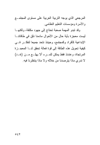 ‫ﺍﻟﻤﺭﺠﻌﻲ ﺍﻟﺫﻱ ﻴﻭﺠﻪ ﺍﻟﺘﺭﺒﻴﺔ ﺍﻟﻌﺭﺒﻴﺔ ﻋﻠﻰ ﻤﺴﺘﻭﻯ ﺍﻟﻤﺠﺘﻤـﻊ‬
                      ‫ﻭﺍﻷﺴﺭﺓ ﻭﻤﺅﺴﺴﺎﺕ ﺍﻟﺘﻌﻠﻴﻡ ﺍﻟﻨﻅﺎﻤﻲ.‬
‫ﻭﻗﺩ ﺘﺒﺩﻭ ﺍﻟﻤﻬﻤﺔ ﺼﻌﺒﺔ ﺘﺤﺘﺎﺝ ﺇﻟﻰ ﺠﻬﻭﺩ ﻤﻜﺜﻔﺔ، ﻭﻟﻜﻨﻬـﺎ‬
‫ﻟﻴﺴﺕ ﻤﻌﺠﺯﺓ ﺒﺄﻴﺔ ﺤﺎل ﻤﻥ ﺍﻷﺤﻭﺍل ﻤﺎﺩﻤﻨﺎ ﻨﺜﻕ ﻓﻲ ﻁﺎﻗﺎﺘﻨـﺎ‬
‫ﺍﻹﺒﺩﺍﻋﻴﺔ ﻜﺄﻓﺭﺍﺩ ﻭﻜﻤﺠﺘﻤﻊ، ﻭﺤﻴﻨﺌﺫ ﻨﺘﺤﺩ ﺠﻤﻴ ‪‬ﺎ ﻟﻨﻔﻜـﺭ ﻓـﻲ‬
            ‫ﻌ‬
‫ﻜﻴﻔﻴﺔ ﺘﺤﻭﻴل ﻫﺫﻩ ﺍﻟﻁﺎﻗﺔ ﺇﻟﻰ ﻗﻭﺓ ﻓﻌﺎﻟﺔ ﺘﺤﻘﻕ ﻟﻨـﺎ ﺍﻟﻤﻌﺠـﺯﺓ‬
‫ﺍﻟﻤﺭﺘﺠﺎﺓ، ﻭﻋﻨﺩﺌﺫ ﻓﻘﻁ ﻴﻤﻜﻥ ﻟﻠﻤـﺭﺀ ﺃﻻ ﻴﻬﻠـﻊ ﻤـﻥ )ﻏـﺩ(‬
      ‫ﻻ ﻨﺩﺭﻱ ﻤﺎﺫﺍ ﻴﺘﺭﺼﺩﻨﺎ ﻤﻥ ﺨﻼﻟﻪ ﻭﻻ ﻤﺎﺫﺍ ﻴﻨﺘﻅﺭﻨﺎ ﻓﻴﻪ.‬




‫٢٤٥‬
 
