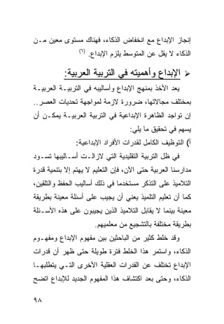 ‫ﺇﻨﺠﺎﺯ ﺍﻹﺒﺩﺍﻉ ﻤﻊ ﺍﻨﺨﻔﺎﺽ ﺍﻟﺫﻜﺎﺀ، ﻓﻬﻨﺎﻙ ﻤﺴﺘﻭﻯ ﻤﻌﻴﻥ ﻤـﻥ‬
                ‫) ٦(‬
                       ‫ﺍﻟﺫﻜﺎﺀ ﻻ ﻴﻘل ﻋﻥ ﺍﻟﻤﺘﻭﺴﻁ ﻴﻠﺯﻡ ﺍﻹﺒﺩﺍﻉ.‬

           ‫ﺍﻹﺒﺩﺍﻉ ﻭﺃﻫﻤﻴﺘﻪ ﻓﻲ ﺍﻟﺘﺭﺒﻴﺔ ﺍﻟﻌﺭﺒﻴﺔ:‬
‫ﻴﻌﺩ ﺍﻷﺨﺫ ﺒﻤﻨﻬﺞ ﺍﻹﺒﺩﺍﻉ ﻭﺃﺴﺎﻟﻴﺒﻪ ﻓﻲ ﺍﻟﺘﺭﺒﻴـﺔ ﺍﻟﻌﺭﺒﻴـﺔ‬
‫ﺒﻤﺨﺘﻠﻑ ﻤﺠﺎﻻﺘﻬﺎ، ﻀﺭﻭﺭﺓ ﻻﺯﻤﺔ ﻟﻤﻭﺍﺠﻬﺔ ﺘﺤﺩﻴﺎﺕ ﺍﻟﻌﺼﺭ..‬
‫ﺇﻥ ﺘﻭﺍﺠﺩ ﺍﻟﻅﺎﻫﺭﺓ ﺍﻹﺒﺩﺍﻋﻴﺔ ﻓﻲ ﺍﻟﺘﺭﺒﻴﺔ ﺍﻟﻌﺭﺒﻴـﺔ ﻴﻤﻜـﻥ ﺃﻥ‬
                                     ‫ﻴﺴﻬﻡ ﻓﻲ ﺘﺤﻘﻴﻕ ﻤﺎ ﻴﻠﻲ:‬
               ‫ﺃ( ﺍﻟﺘﻭﻅﻴﻑ ﺍﻟﻜﺎﻤل ﻟﻘﺩﺭﺍﺕ ﺍﻷﻓﺭﺍﺩ ﺍﻹﺒﺩﺍﻋﻴﺔ:‬
‫ﻓﻲ ﻅل ﺍﻟﺘﺭﺒﻴﺔ ﺍﻟﺘﻘﻠﻴﺩﻴﺔ ﺍﻟﺘﻲ ﻻﺯﺍﻟـﺕ ﺃﺴـﺎﻟﻴﺒﻬﺎ ﺘﺴـﻭﺩ‬
‫ﻤﺩﺍﺭﺴﻨﺎ ﺍﻟﻌﺭﺒﻴﺔ ﺤﺘﻰ ﺍﻵﻥ، ﻓﺈﻥ ﺍﻟﺘﻌﻠﻴﻡ ﻻ ﻴﻬﺘﻡ ﺇﻻ ﺒﺘﻨﻤﻴﺔ ﻗﺩﺭﺓ‬
‫ﺍﻟﺘﻼﻤﻴﺫ ﻋﻠﻰ ﺍﻟﺘﺫﻜﺭ ﻤﺴﺘﺨﺩ ‪‬ﺎ ﻓﻲ ﺫﻟﻙ ﺃﺴﺎﻟﻴﺏ ﺍﻟﺤﻔﻅ ﻭﺍﻟﺘﻠﻘﻴﻥ،‬
                               ‫ﻤ‬
‫ﻜﻤﺎ ﺃﻥ ﺘﻌﻠﻴﻡ ﺍﻟﺘﻠﻤﻴﺫ ﻴﻌﻨﻲ ﺃﻥ ﻴﺠﻴﺏ ﻋﻠﻰ ﺃﺴﺌﻠﺔ ﻤﻌﻴﻨﺔ ﺒﻁﺭﻴﻘﺔ‬
‫ﻤﻌﻴﻨﺔ ﺒﻴﻨﻤﺎ ﻻ ﻴﻘﺎﺒل ﺍﻟﺘﻼﻤﻴﺫ ﺍﻟﺫﻴﻥ ﻴﺠﻴﺒﻭﻥ ﻋﻠﻰ ﻫﺫﻩ ﺍﻷﺴـﺌﻠﺔ‬
                         ‫ﺒﻁﺭﻴﻘﺔ ﻤﺨﺘﻠﻔﺔ ﺒﺎﻟﺘﺸﺠﻴﻊ ﻤﻥ ﻤﻌﻠﻤﻴﻬﻡ.‬
‫ﻭﻗﺩ ﺨﻠﻁ ﻜﺜﻴﺭ ﻤﻥ ﺍﻟﺒﺎﺤﺜﻴﻥ ﺒﻴﻥ ﻤﻔﻬﻭﻡ ﺍﻹﺒﺩﺍﻉ ﻭﻤﻔﻬـﻭﻡ‬
‫ﺍﻟﺫﻜﺎﺀ، ﻭﺍﺴﺘﻤﺭ ﻫﺫﺍ ﺍﻟﺨﻠﻁ ﻓﺘﺭﺓ ﻁﻭﻴﻠﺔ ﺤﺘﻰ ﻅﻬﺭ ﺃﻥ ﻗﺩﺭﺍﺕ‬
‫ﺍﻹﺒﺩﺍﻉ ﺘﺨﺘﻠﻑ ﻋﻥ ﺍﻟﻘﺩﺭﺍﺕ ﺍﻟﻌﻘﻠﻴﺔ ﺍﻷﺨﺭﻯ ﺍﻟﺘـﻲ ﻴﺘﻁﻠﺒﻬـﺎ‬
‫ﺍﻟﺫﻜﺎﺀ، ﻭﺤﺘﻰ ﺒﻌﺩ ﺍﻜﺘﺸﺎﻑ ﻫﺫﺍ ﺍﻟﻤﻔﻬﻭﻡ ﺍﻟﺠﺩﻴﺩ ﻟﻺﺒﺩﺍﻉ ﺍﺘﻀﺢ‬

‫٨٩‬
 