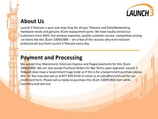 About Us
Launch 3 Telecom is your one stop shop for all your Telecom and Data/Networking
Hardware needs and genuine 3Com replacement parts. We have loyally served our
customers since 2003. Our product expertise, quality customer service, competitive pricing
-on items like this 3Com 100952800 -- are a few of the reasons why more telecom
professionals buy from Launch 3 Telecom every day.
_______________________________________
Payment and Processing
We accept Visa, Mastercard, American Express and Paypal payments for this 3Com
100952800. We can also accept Purchase Orders for Net Terms upon approval. Launch 3
Telecom does have a Government Cage Code so if this is for a Government purchase please
tells us! You may also call us at 877-878-9134 or email us at sales@launch3.net for our
credit card form. Please call us today to purchase this 3Com 100952800 item while
inventory and sale last.
 