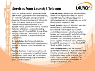 Services from Launch 3 Telecom
Launch 3 Telecom can also repair the Andrew
SFX-DMDM-8, provides maintenance contracts,
De-installation, Telecom Consignment and
Recycling. Please contact Launch 3 Telecom to
learn more about these services! Launch 3
Telecom specializes in installation of all
telecom related systems. Our team is equipped
to handle all telecom equipment including
cellular, Fixed Wireless, WiMAX, Central Office,
and more. No project is too small or too big,
and each is handled by a dedicated telecom
professional.
De-Installation - Our Network Installation
Experts will properly de-install your equipment,
package it, and ship it to our warehouse for
storage.
Testing - Our team of technicians will inspect
each piece of equipment thoroughly. If a piece
of equipment needs repair, we’ll provide the
resources and technology to guarantee each
piece is ready to be sold.
Asset Recovery - We can store your equipment
in one of our expansive warehouses located
around the country until your equipment is
sold so you can save on storage costs and avoid
cluttering your equipment floor.
Repair Services - Launch 3 Telecom is your one-
stop solution to your entire Telecom
Equipment & System repair. Our team of
dedicated professionals will get your system
back up and running quickly and efficiently. We
repair cell sites, central office switching,
combiners, data networking, transmission,
power supplies, microwave, radios, IP Cameras,
Sonet /SHD, power, power amps, CDMA, GSM,
TDMA, and PBX Keyphone.
Third Party Logistics - If you are currently
operating a direct route or if you are interested
in setting one up, Launch 3 Telecom would like
to discuss the opportunity of sending you
traffic. Contact us today to speak to a Call
Termination Specialist for more details at
voip@launch3telecom.com
 