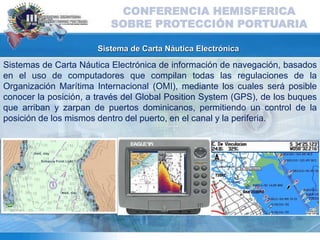 Sistema de Carta Náutica Electrónica
Sistemas de Carta Náutica Electrónica de información de navegación, basados
en el uso de computadores que compilan todas las regulaciones de la
Organización Marítima Internacional (OMI), mediante los cuales será posible
conocer la posición, a través del Global Position System (GPS), de los buques
que arriban y zarpan de puertos dominicanos, permitiendo un control de la
posición de los mismos dentro del puerto, en el canal y la periferia.
CONFERENCIA HEMISFERICA
SOBRE PROTECCIÓN PORTUARIA
 