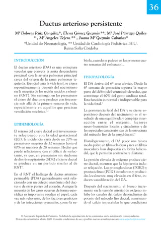 © Asociación Española de Pediatría. Prohibida la reproducción de los contenidos sin la autorización correspondiente.
Protocolos actualizados al año 2008. Consulte condiciones de uso y posibles nuevas actualizaciones en www.aeped.es/protocolos/
136
Ductus arterioso persistente
Mª Dolores Ruiz González*, Elena Gómez Guzmán**, Mª José Párraga Quiles
* , Mª Angeles Tejero ** , Juana Mª Guzmán Cabañas*
*Unidad de Neonatología, ** Unidad de Cardiología Pediátrica .H.U.
Reina Sofía Córdoba
béola, cuando se padece en las primeras cua-
tro semanas del embarazo.1
..
FISIOPATOLOGÍA
El DA deriva del 6º arco aórtico. Desde la
6ª semana de gestación soporta la mayor
parte del débito del ventrículo derecho, que
constituye el 60% del gasto cardíaco total.
Esta función es normal e indispensable para
la vida fetal.3
La persistencia fetal del DA y su cierre es-
pontáneo después del nacimiento es el re-
sultado de una equilibrada y compleja inter-
acción entre el oxígeno, factores
neuro-humorales locales y circulantes y de
las especiales características de la estructura
del músculo liso de la pared ductal.4
Histológicamente, el DA posee una túnica
media pobre en fibras elásticas y rica en fibras
musculares lisas dispuestas en forma helicoi-
dal, que le permiten contraerse y dilatarse.
La presión elevada de oxígeno produce cie-
rre ductal, mientras que la hipoxemia indu-
ce relajación. Las prostaglandinas (PGE2) y
prostaciclinas (PGI2) circulantes y produci-
das localmente, muy elevadas en el feto, in-
ducen vasodilatación del DA.
Después del nacimiento, el brusco incre-
mento en la tensión arterial de oxígeno in-
hibe los canales del calcio dependientes de
potasio del músculo liso ductal, aumentan-
do el calcio intracelular lo que condiciona
INTRODUCCIÓN
El ductus arterioso (DA) es una estructura
vascular que conecta la aorta descendente
proximal con la arteria pulmonar principal
cerca del origen de la rama pulmonar iz-
quierda. Esencial para la vida fetal, se cierra
espontáneamente después del nacimiento
en la mayoría de los recién nacidos a térmi-
no (RNT). Sin embargo, en los prematuros
el cierre del ductus se produce con frecuen-
cia más allá de la primera semana de vida,
especialmente en aquellos que precisan
ventilación mecánica.1,2
EPIDEMIOLOGÍA
El retraso del cierre ductal está inversamen-
te relacionado con la edad gestacional
(EG). la incidencia varía desde un 20% en
prematuros mayores de 32 semanas hasta el
60% en menores de 28 semanas. Hecho que
puede relacionarse con el déficit de surfac-
tante, ya que, en prematuros sin síndrome
de distrés respiratorio (SDR) el cierre ductal
se produce en un período similar al de
RNT3
.
En el RNT el hallazgo de ductus arterioso
permeable (PDA) generalmente está rela-
cionado con un defecto anatómico del duc-
tus o de otras partes del corazón. Aunque la
mayoría de los casos ocurren de forma espo-
rádica es importante resaltar el papel, cada
vez más relevante, de los factores genéticos
y de las infecciones prenatales, como la ru-
 