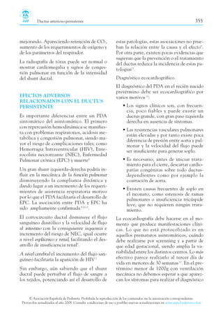 Ductus arterioso persistente 355
© Asociación Española de Pediatría. Prohibida la reproducción de los contenidos sin la autorización correspondiente.
Protocolos actualizados al año 2008. Consulte condiciones de uso y posibles nuevas actualizaciones en www.aeped.es/protocolos/
estas patologías, estas asociaciones no prue-
ban la relación entre la causa y el efecto9
.
Por otra parte, existen pocas evidencias que
sugieran que la prevención o el tratamiento
del ductus reduzca la incidencia de estas pa-
tologias12
.
Diagnóstico ecocardiográfico.
El diagnóstico del PDA en el recién nacido
pretérmino debe ser ecocardiográfico por
varios motivos13
:
• Los signos clínicos son, con frecuen-
cia, poco fiables y puede existir un
ductus grande, con gran paso izquierda
derecha en ausencia de síntomas.
• Las resistencias vasculares pulmonares
están elevadas y por tanto existe poca
diferencia de presión entre aorta y pul-
monar y la velocidad del flujo puede
ser insuficiente para generar soplo.
• Es necesario, antes de iniciar trata-
miento para el cierre, descartar cardio-
patías congénitas sobre todo ductus-
dependientes como por ejemplo la
coartación de aorta.
• Existen causas frecuentes de soplo en
el neonato, como estenosis de ramas
pulmonares o insuficiencia tricúspide
leve, que no requieren ningún trata-
miento.
La ecocardiografía debe hacerse en el mo-
mento que produce manifestaciones clíni-
cas. Lo que no está protocolizado es en
aquellos prematuros asintomáticos, cuándo
debe realizarse por screnning y a partir de
que edad gestacional, siendo amplia la va-
riabilidad entre los distintos centros. Lo más
efectivo parece realizarlo al tercer día de
vida en menores de 30 semanas13
. En el pre-
término menor de 1000g con ventilación
mecánica no debemos esperar a que aparez-
can los síntomas para realizar el diagnóstico
mejorando. Apareciendo retención de CO2,
aumento de los requerimientos de oxígeno y
de los parámetros del respirador.
La radiografía de tórax puede ser normal o
mostrar cardiomegalia y signos de conges-
tión pulmonar en función de la intensidad
del shunt ductal.
EFECTOS ADVERSOS
RELACIONADOS CON EL DUCTUS
PERSISTENTE
Es importante diferenciar entre un PDA
sintomático del asintomático. El primero
con repercusión hemodinámica se manifies-
ta con problemas respiratorios, acidosis me-
tabólica y congestión pulmonar, siendo ma-
yor el riesgo de complicaciones tales; como
Hemorragia Intraventricular (HIV), Ente-
rocolitis necrotizante (NEC), Enfermedad
Pulmonar crónica (EPC) y muerte8
Un gran shunt izquierda-derecha podría in-
fluir en la mecánica de la función pulmonar
disminuyendo la complianza dinámica y
dando lugar a un incremento de los requeri-
mientos de asistencia respiratoria motivo
por lo que el PDA facilitaría el desarrollo de
EPC. La asociación entre PDA y EPC ha
sido ampliamente confirmada9,10,11
.
El cortocircuito ductal disminuye el flujo
sanguíneo diastólico y la velocidad de flujo
al intestino con la consiguiente isquemia e
incremento del riesgo de NEC, igual ocurre
a nivel esplácnico y renal, facilitando el des-
arrollo de insuficiencia renal9
.
A nivel cerebral el incremento del flujo san-
guíneo facilitaría la aparición de HIV2
Sin embargo, aún sabiendo que el shunt
ductal puede perturbar el flujo de sangre a
los tejidos, potenciando así el desarrollo de
 