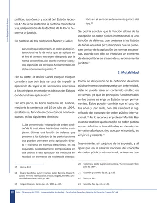 JuanFelipeRoldánPardo
Julio - Diciembre de 2010 - Universidad de los Andes - Facultad de Derecho - Revista de Derecho Privado N.o
4410
político, económico y social del Estado recep-
tor.17 Así lo ha sostenido la doctrina mayoritaria
y la jurisprudencia de la doctrina de la Corte Su-
prema de justicia.
En palabras de los profesores Álvarez y Galán:
La función que desempeña el orden público in-
ternacional es la de evitar que se aplique en
el foro el derecho extranjero designado por la
norma de conflicto, por cuanto vulnera y perju-
dica alguno de los principios fundamentales de
dicho ordenamiento jurídico.18
Por su parte, el doctor Carlos Holguín Holguín
considera que con éste se trata de impedir la
aplicación de leyes o de sentencias contrarias
a los principios ordenadores básicos del Estado
donde tendrían aplicación.19
Por otra parte, la Corte Suprema de Justicia,
mediante la sentencia del 19 de julio de 1994,
establece su función en concordancia con lo ex-
puesto, en los siguientes términos:
[…] la denominada “excepción de orden públi-
co” de la cual viene haciéndose mérito, cum-
ple en últimas una función de defensa que
preserva a los Estados de las perturbaciones
que puedan derivarse de la aplicación direc-
ta o indirecta de normas extranjeras, en los
supuestos cuidadosamente comprobados en
que debido a esa aplicación se introduce en
realidad un elemento de intolerable desequi-
17	 Ídem p. 633.
18	 Álvarez Londoño, Luis Fernando; Galán Barrera, Diego Ri-
cardo, Derecho internacional privado, Bogotá, Pontifica Uni-
versidad Javeriana, 2001, p. 183.
19	 Holguín Holguín, Carlos óp. cit., 1985, p.,169.
librio en el seno del ordenamiento jurídico del
foro.20
Se podría concluir que la función última de la
excepción de orden público internacional es una
función de defensa, que preserva a los Estado
de todas aquellas perturbaciones que se pudie-
sen derivar de la aplicación de normas extranje-
ras, cuando con ellas se introduce un elemento
de desequilibrio en el seno de su ordenamiento
jurídico.21
3. Mutabilidad
Como se desprende de la definición de orden
público internacional expuesta con anterioridad,
éste no puede tener un contenido estático en
el tiempo, ya que los principios fundamentales
en los cuales se erige un Estado no son perma-
nentes. Éstos pueden cambiar con el paso de
los años y, por tanto, con ells cambiará el sig-
nificado del concepto de orden público interna-
cional.22
Así lo reconoce el profesor Mantilla Rey
cuando sostiene que la noción de orden público
no es definitiva e inmodificable en derecho in-
ternacional privado, sino que, por el contario, es
empírica y variable.23
Nuevamente, sin perjuicio de lo expuesto, y al
igual que en el carácter nacional del concepto
de orden público internacional, aclaramos que
20	 Colombia, Corte Suprema de Justicia, “Sentencia del 19 de
julio de 1994”.
21	 Guzmán y Mantilla óp. cit., p. 636.
22	 Ídem, p. 647.
23	 Mantilla Rey óp. cit., p. 145.
 