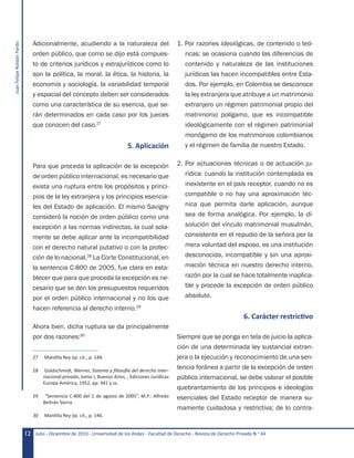 JuanFelipeRoldánPardo
Julio - Diciembre de 2010 - Universidad de los Andes - Facultad de Derecho - Revista de Derecho Privado N.o
4412
Adicionalmente, acudiendo a la naturaleza del
orden público, que como se dijo está compues-
to de criterios jurídicos y extrajurídicos como lo
son la política, la moral, la ética, la historia, la
economía y sociología, la variabilidad temporal
y espacial del concepto deben ser considerados
como una característica de su esencia, que se-
rán determinados en cada caso por los jueces
que conocen del caso.27
5. Aplicación
Para que proceda la aplicación de la excepción
de orden público internacional, es necesario que
exista una ruptura entre los propósitos y princi-
pios de la ley extranjera y los principios esencia-
les del Estado de aplicación. El mismo Savigny
consideró la noción de orden público como una
excepción a las normas indirectas, la cual sola-
mente se debe aplicar ante la incompatibilidad
con el derecho natural putativo o con la protec-
ción de lo nacional.28
La Corte Constitucional, en
la sentencia C-800 de 2005, fue clara en esta-
blecer que para que proceda la excepción es ne-
cesario que se den los presupuestos requeridos
por el orden público internacional y no los que
hacen referencia al derecho interno.29
Ahora bien, dicha ruptura se da principalmente
por dos razones:30
27	 Mantilla Rey óp. cit., p. 148.
28	 Goldschmidt, Werner, Sistema y filosofía del derecho inter-
nacional privado, tomo I, Buenos Aires, , Ediciones Jurídicas
Europa América, 1952, pp. 441 y ss.
29	 “Sentencia C-800 del 2 de agosto de 2005”, M.P.: Alfredo
Beltrán Sierra.
30	 Mantilla Rey óp. cit., p. 146.
1. Por razones ideológicas, de contenido o teó-
ricas: se ocasiona cuando las diferencias de
contenido y naturaleza de las instituciones
jurídicas las hacen incompatibles entre Esta-
dos. Por ejemplo, en Colombia se desconoce
la ley extranjera que atribuye a un matrimonio
extranjero un régimen patrimonial propio del
matrimonio polígamo, que es incompatible
ideológicamente con el régimen patrimonial
monógamo de los matrimonios colombianos
y el régimen de familia de nuestro Estado.
2. Por actuaciones técnicas o de actuación ju-
rídica: cuando la institución contemplada es
inexistente en el país receptor, cuando no es
compatible o no hay una aproximación téc-
nica que permita darle aplicación, aunque
sea de forma analógica. Por ejemplo, la di-
solución del vínculo matrimonial musulmán,
consistente en el repudio de la señora por la
mera voluntad del esposo, es una institución
desconocida, incompatible y sin una aproxi-
mación técnica en nuestro derecho interno,
razón por la cual se hace totalmente inaplica-
ble y procede la excepción de orden público
absoluto.
6. Carácter restrictivo
Siempre que se ponga en tela de juicio la aplica-
ción de una determinada ley sustancial extran-
jera o la ejecución y reconocimiento de una sen-
tencia foránea a partir de la excepción de orden
público internacional, se debe valorar el posible
quebrantamiento de los principios e ideologías
esenciales del Estado receptor de manera su-
mamente cuidadosa y restrictiva; de lo contra-
 
