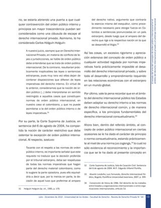 Julio - Diciembre de 2010 - Universidad de los Andes - Facultad de Derecho - Revista de Derecho Privado N.o
44 13
Elestadodelartedelconceptodeordenpúblicointernacionalenel
ámbitodelderechointernacionalprivadoyelarbitrajeinternacional
rio, se estaría abriendo una puerta a que cual-
quier contravención del orden público interno y
principios sin mayor trascendencia puedan ser
considerados como una cláusula de escape al
derecho internacional privado. Asimismo, lo ha
considerado Carlos Holguín Holguín:
A nuestro juicio, siempre que en Derecho Inter-
nacional Privado, en materia de conflicto de le-
yes o jurisdicciones, se hable de orden público
debe entenderse que se trata de orden público
internacional. De lo contrario, resultarían prác-
ticamente inaplicables las leyes o sentencias
extranjeras, pues muy rara vez ellas dejan de
contener disposiciones que difieren de leyes
imperativas del derecho interno. En virtud de
lo anterior, consideramos que la noción de or-
den público […] debe interpretarse en sentido
restringido a aquellos casos que constituyen
normas de orden público internacional, en
nuestro caso el colombiano, y que no puede
asimilarse a la del orden público interno o de
leyes imperativas.31
Por su parte, la Corte Suprema de Justicia, en
sentencia del 6 de agosto de 2004, ha compar-
tido la noción de carácter restrictivo que debe
ostentar la excepción de orden público interna-
cional. Al respecto, sostuvo:
Tocante con el respeto a las normas de orden
público interno, es importante señalar que este
requisito no traduce que la decisión proferida
por el tribunal extranjero, deba ser respetuosa
de todas las normas imperativas que hagan
parte del derecho material colombiano, como
lo sugiere la parte opositora, pues ello equival-
dría a decir que, por lo menos en parte, la de-
cisión de aquel tuvo que proferirse al amparo
31	 Holguín Holguín óp. cit., 1985, p. 170.
del derecho nativo, argumento que contraría
la esencia misma del exequátur, como proce-
dimiento necesario para otorgar fuerza en Co-
lombia a sentencias pronunciadas en un país
extranjero, desde luego que al amparo del de-
recho que rige a la respectiva nación en la que
se desarrolló el litigio.32
Así las cosas, un excesivo rigorismo y aprecia-
ción extensiva del concepto de orden público a
cualquier actividad regulada por normas impe-
rativas haría prácticamente imposible el desa-
rrollo del derecho internacional privado, y sobre
todo el desarrollo y emprendimiento requerido
en las relaciones económicas con el extranjero
en un mundo global.
Por último, vale la pena recordar que en el ámbi-
to del derecho internacional público los Estados
deben adaptar su derecho interno a las normas
de derecho internacional común, y de manera
específica, a los principios fundamentales del
derecho internacional consuetudinario.33
Ahora bien, dentro del referido ámbito, al con-
cepto de orden público internacional en ciertas
ocasiones se le ha dado el carácter de principio
o norma consuetudinaria, estando prácticamen-
te al nivel de una norma jus cogengs,34
lo cual no
sólo evidencia el reconocimiento y la importan-
cia que se le ha dado al presente concepto en
32	 Corte Suprema de Justicia, Sala de Casación Civil. Sentencia
del 6 de agosto de 2004. M.P.: Edgardo Villamil Portilla.
33	 Alvaréz Londoño, Luis Fernando, Derecho Internacional Pú-
blico, Bogotá, Pontificia Universidad Javeriana, 2007, p. 399.
34	 Convención de Viena de 1986. Del derecho de los tratados
entre Estados y organizaciones internacionales o entre orga-
nizaciones internacionales, artículo 53.
 