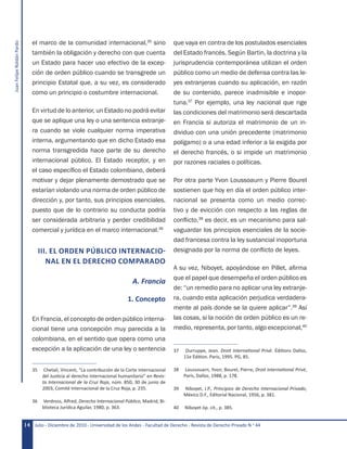 JuanFelipeRoldánPardo
Julio - Diciembre de 2010 - Universidad de los Andes - Facultad de Derecho - Revista de Derecho Privado N.o
4414
el marco de la comunidad internacional,35
sino
también la obligación y derecho con que cuenta
un Estado para hacer uso efectivo de la excep-
ción de orden público cuando se transgrede un
principio Estatal que, a su vez, es considerado
como un principio o costumbre internacional.
En virtud de lo anterior, un Estado no podrá evitar
que se aplique una ley o una sentencia extranje-
ra cuando se viole cualquier norma imperativa
interna, argumentando que en dicho Estado esa
norma transgredida hace parte de su derecho
internacional público. El Estado receptor, y en
el caso específico el Estado colombiano, deberá
motivar y dejar plenamente demostrado que se
estarían violando una norma de orden público de
dirección y, por tanto, sus principios esenciales,
puesto que de lo contrario su conducta podría
ser considerada arbitraria y perder credibilidad
comercial y jurídica en el marco internacional.36
III. EL ORDEN PÚBLICO INTERNACIO-
NAL EN EL DERECHO COMPARADO
A. Francia
1. Concepto
En Francia, el concepto de orden público interna-
cional tiene una concepción muy parecida a la
colombiana, en el sentido que opera como una
excepción a la aplicación de una ley o sentencia
35	 Chetail, Vincent, “La contribución de la Corte Internacional
del Justicia al derecho internacional humanitario” en Revis-
ta Internacional de la Cruz Roja, núm. 850, 30 de junio de
2003, Comité Internacional de la Cruz Roja, p. 235.
36	 Verdross, Alfred, Derecho Internacional Público, Madrid, Bi-
blioteca Jurídica Aguilar, 1980, p. 363.
que vaya en contra de los postulados esenciales
del Estado francés. Según Bartin, la doctrina y la
jurisprudencia contemporánea utilizan el orden
público como un medio de defensa contra las le-
yes extranjeras cuando su aplicación, en razón
de su contenido, parece inadmisible e inopor-
tuna.37
Por ejemplo, una ley nacional que rige
las condiciones del matrimonio será descartada
en Francia si autoriza el matrimonio de un in-
dividuo con una unión precedente (matrimonio
polígamo) o a una edad inferior a la exigida por
el derecho francés, o si impide un matrimonio
por razones raciales o políticas.
Por otra parte Yvon Loussoaurn y Pierre Bourel
sostienen que hoy en día el orden público inter-
nacional se presenta como un medio correc-
tivo y de evicción con respecto a las reglas de
conflicto,38
es decir, es un mecanismo para sal-
vaguardar los principios esenciales de la socie-
dad francesa contra la ley sustancial inoportuna
designada por la norma de conflicto de leyes.
A su vez, Niboyet, apoyándose en Pillet, afirma
que el papel que desempeña el orden público es
de: “un remedio para no aplicar una ley extranje-
ra, cuando esta aplicación perjudica verdadera-
mente al país donde se la quiere aplicar”.39
Así
las cosas, si la noción de orden público es un re-
medio, representa, por tanto, algo excepcional,40
37	 Durruppe, Jean. Droit International Privé. Éditions Dalloz,
11e Édition. Paris, 1995. PG, 85.
38	 Loussouarn, Yvon; Bourel, Pierre, Droit International Privé,
París, Dalloz, 1988, p. 178.
39	 Niboyet, J.P., Principios de Derecho Internacional Privado,
México D.F., Editorial Nacional, 1956, p. 381.
40	 Niboyet óp. cit., p. 385.
 