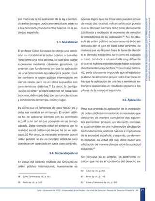 Julio - Diciembre de 2010 - Universidad de los Andes - Facultad de Derecho - Revista de Derecho Privado N.o
44 19
Elestadodelartedelconceptodeordenpúblicointernacionalenel
ámbitodelderechointernacionalprivadoyelarbitrajeinternacional
por medio de la no aplicación de la ley o senten-
cia extranjera que produce un resultado adverso
a los principios y fundamentos básicos de la so-
ciedad española.
3.3. Mutabilidad
El profesor Calvo Caravaca le otorga una condi-
ción de mutabilidad al orden público, al conside-
rarlo como una lista abierta, la cual sólo puede
expresarse mediante cláusulas generales. Lo
anterior, con fundamento en que la aplicación
de una determinada ley extranjera puede resul-
tar contraria al orden público internacional en
ciertos casos, pero no en otros supuestos con
características distintas.58
Es decir, la configu-
ración del orden público depende de casa caso
concreto, delimitado bajo ciertas características
y condiciones de tiempo, modo y lugar.
Es obvio que el contenido de esta noción es y
debe ser variable en el tiempo. El orden públi-
co ha de aplicarse siempre con su contenido
actual, y no con el que poseyera en un tiempo
pasado. Debe siempre estar en sintonía con la
realidad social del tiempo en que ha de ser apli-
cado.59 Por tanto, es necesario entender que el
orden público no es un concepto absoluto, sino
que debe ser apreciado en cada caso concreto.
3.4. Discreción judicial
En virtud del carácter mutable del concepto de
orden público internacional, nuevamente es
58	 Calvo Caravaca óp. cit., p. 353.
59	 Peréz óp. cit., p. 165.
apenas lógico que los tribunales puedan actuar
de modo discrecional, más no arbitrario, puesto
que su decisión siempre debe estar plenamente
justificada y motivada al momento de estudiar
la procedencia de su aplicación.60
Así, la cláu-
sula de orden público necesariamente debe ser
activada por el juez en cada caso concreto, de
manera que es él quien tiene la tarea de decidir
si el derecho extranjero, tal y como es aplicado
al caso, conduce a un resultado muy diferente
al que se hubiera establecido de haber aplicado
directamente la ley del foro.61
En el caso contra-
rio, sería totalmente imposible que el legislador
pudiese de antemano prever todos los casos en
los que la aplicación de una ley o sentencia ex-
tranjera ocasionara un resultado contario a los
pilares de la sociedad española.
3.5. Aplicación
Para que proceda la aplicación de la excepción
de orden público internacional, es necesario que
concurran de manera cumulativa dos siguien-
tes elementos: primero, un elemento material,
el cual consiste en una vulneración efectiva de
los fundamentos jurídicos básicos e imperativos
de la sociedad española; y segundo, un elemen-
to espacial, en virtud del cual debe haber una
afectación de manera directa sobre la sociedad
española.62
Sin perjuicio de lo anterior, es pertinente re-
calcar que no es el contenido del derecho ex-
60	 Calvo óp. cit., p. 356.
61	 Pérez óp. cit., p. 163.
62	 Calvo y Carrascosa óp. cit., p. 350.
 