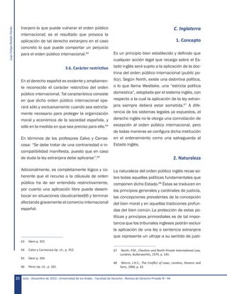 JuanFelipeRoldánPardo
Julio - Diciembre de 2010 - Universidad de los Andes - Facultad de Derecho - Revista de Derecho Privado N.o
4420
tranjero lo que puede vulnerar el orden público
internacional; es el resultado que provoca la
aplicación de tal derecho extranjero en el caso
concreto lo que puede comportar un perjuicio
para el orden público internacional.63
	 3.6. Carácter restrictivo
En el derecho español es evidente y ampliamen-
te reconocido el carácter restrictivo del orden
público internacional. Tal característica consiste
en que dicho orden público internacional ope-
rará sólo y exclusivamente cuando sea estricta-
mente necesario para proteger la organización
moral y económica de la sociedad española, y
sólo en la medida en que sea preciso para ello.64
En términos de los profesores Calvo y Carras-
cosa: “Se debe tratar de una contrariedad o in-
compatibilidad manifiesta, puesto que en caso
de duda la ley extranjera debe aplicarse”.65
Adicionalmente, es completamente lógico y co-
herente que el recurso a la cláusula de orden
público ha de ser entendido restrictivamente,
por cuanto una aplicación libre puede desem-
bocar en situaciones claudicantes66 y terminar
afectando gravemente el comercio internacional
español.
63	 Ídem p. 355.
64	 Calvo y Carrascosa óp. cit., p. 352.
65	 Ídem p. 356.
66	 Pérez óp. cit., p. 165.
C. Inglaterra
1. Concepto
Es un principio bien establecido y definido que
cualquier acción legal que recaiga sobre el Es-
tado inglés será sujeto a la aplicación de la doc-
trina del orden público internacional (public po-
licy). Según North, existe una distintiva política,
o lo que llama Westlake, una “estricta política
domestica”, adoptada por el sistema inglés, con
respecto a la cual la aplicación de la ley extran-
jera siempre deberá estar sometida.67
A dife-
rencia de los sistemas legales ya expuestos, el
derecho inglés no le otorga una connotación de
excepción al orden público internacional, pero
de todas maneras se configura dicha institución
en el ordenamiento como una salvaguarda al
Estado inglés.
2. Naturaleza
La naturaleza del orden público inglés recae so-
bre todas aquellas políticas fundamentales que
componen dicho Estado.68
Éstas se traducen en
los principios generales y cardinales de justicia,
las concepciones prevalentes de la concepción
del bien moral y en aquellas tradiciones profun-
das del bien común. La protección de estas po-
líticas y principios primordiales es de tal impor-
tancia que los tribunales ingleses podrán excluir
la aplicación de una ley o sentencia extranjera
que represente un ultraje a su sentido de justi-
67	 North, P.M., Cheshire and North Private International Law,
Londres, Butterworths, 1979, p. 145.
68	 Morris, J.H.C., The Conflict of Laws, Londres, Stevens and
Sons, 1984, p. 42.
 