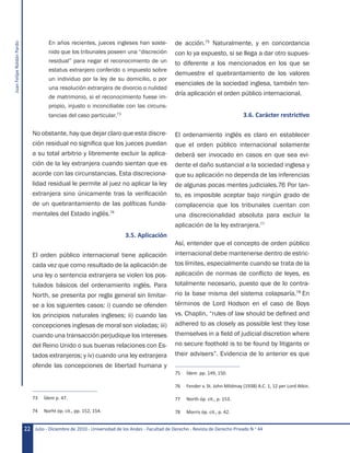 JuanFelipeRoldánPardo
Julio - Diciembre de 2010 - Universidad de los Andes - Facultad de Derecho - Revista de Derecho Privado N.o
4422
En años recientes, jueces ingleses han soste-
nido que los tribunales poseen una “discreción
residual” para negar el reconocimiento de un
estatus extranjero conferido o impuesto sobre
un individuo por la ley de su domicilio, o por
una resolución extranjera de divorcio o nulidad
de matrimonio, si el reconocimiento fuese im-
propio, injusto o inconciliable con las circuns-
tancias del caso particular.73
No obstante, hay que dejar claro que esta discre-
ción residual no significa que los jueces puedan
a su total arbitrio y libremente excluir la aplica-
ción de la ley extranjera cuando sientan que es
acorde con las circunstancias. Esta discreciona-
lidad residual le permite al juez no aplicar la ley
extranjera sino únicamente tras la verificación
de un quebrantamiento de las políticas funda-
mentales del Estado inglés.74
3.5. Aplicación
El orden público internacional tiene aplicación
cada vez que como resultado de la aplicación de
una ley o sentencia extranjera se violen los pos-
tulados básicos del ordenamiento inglés. Para
North, se presenta por regla general sin limitar-
se a los siguientes casos: i) cuando se ofenden
los principios naturales ingleses; ii) cuando las
concepciones inglesas de moral son violadas; iii)
cuando una transacción perjudique los intereses
del Reino Unido o sus buenas relaciones con Es-
tados extranjeros; y iv) cuando una ley extranjera
ofende las concepciones de libertad humana y
73	 Ídem p. 47.
74	 Norht óp. cit., pp. 152, 154.
de acción.75
Naturalmente, y en concordancia
con lo ya expuesto, si se llega a dar otro supues-
to diferente a los mencionados en los que se
demuestre el quebrantamiento de los valores
esenciales de la sociedad inglesa, también ten-
dría aplicación el orden público internacional.
3.6. Carácter restrictivo
El ordenamiento inglés es claro en establecer
que el orden público internacional solamente
deberá ser invocado en casos en que sea evi-
dente el daño sustancial a la sociedad inglesa y
que su aplicación no dependa de las inferencias
de algunas pocas mentes judiciales.76 Por tan-
to, es imposible aceptar bajo ningún grado de
complacencia que los tribunales cuentan con
una discrecionalidad absoluta para excluir la
aplicación de la ley extranjera.77
Así, entender que el concepto de orden público
internacional debe mantenerse dentro de estric-
tos límites, especialmente cuando se trata de la
aplicación de normas de conflicto de leyes, es
totalmente necesario, puesto que de lo contra-
rio la base misma del sistema colapsaría.78
En
términos de Lord Hodson en el caso de Boys
vs. Chaplin, “rules of law should be defined and
adhered to as closely as possible lest they lose
themselves in a field of judicial discretion where
no secure foothold is to be found by litigants or
their advisers”. Evidencia de lo anterior es que
75	 Ídem  pp. 149, 150.
76	 Fender v. St. John Mildmay (1938) A.C. 1, 12 per Lord Atkin.
77	 North óp. cit., p. 153.
78	 Morris óp. cit., p. 42.
 