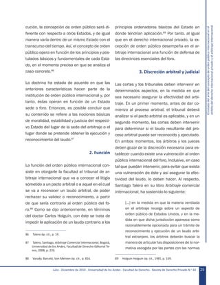 Julio - Diciembre de 2010 - Universidad de los Andes - Facultad de Derecho - Revista de Derecho Privado N.o
44 25
Elestadodelartedelconceptodeordenpúblicointernacionalenel
ámbitodelderechointernacionalprivadoyelarbitrajeinternacional
cución, la concepción de orden público será di-
ferente con respecto a otros Estados, y de igual
manera varía dentro de un mismo Estado con el
transcurso del tiempo. Así, el concepto de orden
público opera en función de los principios y pos-
tulados básicos y fundamentales de cada Esta-
do, en el momento preciso en que se analiza el
caso concreto.86
La doctrina ha estado de acuerdo en que las
anteriores características hacen parte de la
institución de orden público internacional y, por
tanto, éstas operan en función de un Estado
sede o foro. Entonces, es posible concluir que
su contenido se refiere a las nociones básicas
de moralidad, estabilidad y justicia del respecti-
vo Estado del lugar de la sede del arbitraje o el
lugar donde se pretende obtener la ejecución y
reconocimiento del laudo.87
2. Función
La función del orden público internacional con-
siste en otorgarle la facultad al tribunal de ar-
bitraje internacional que va a conocer el litigio
sometido a un pacto arbitral o a aquel en el cual
se va a reconocer un laudo arbitral, de poder
rechazar su validez o reconocimiento, a partir
de que sería contrario al orden público del fo-
ro.88
Como se dijo anteriormente, en términos
del doctor Carlos Holguín, con éste se trata de
impedir la aplicación de un laudo contrario a los
86	 Talero óp. cit., p. 14.
87	 Talero, Santiago, Arbitraje Comercial Internacional, Bogotá,
Universidad de los Andes, Facultad de Derecho-Editorial Te-
mis, 2008, p. 220.
88	 Varady, Barceló, Von Mehren óp. cit., p. 816.
principios ordenadores básicos del Estado en
donde tendrían aplicación.89
Por tanto, al igual
que en el derecho internacional privado, la ex-
cepción de orden público desempeña en el ar-
bitraje internacional una función de defensa de
las directrices esenciales del foro.
3. Discreción arbitral y judicial
Las cortes y los tribunales deben intervenir en
determinados aspectos, en la medida en que
sea necesario asegurar la efectividad del arbi-
traje. En un primer momento, antes de dar co-
mienzo al proceso arbitral, el tribunal deberá
analizar si el pacto arbitral es aplicable, y en un
segundo momento, las cortes deben intervenir
para determinar si el laudo resultante del pro-
ceso arbitral puede ser reconocido y ejecutado.
En ambos momentos, los árbitros y los jueces
deben gozar de la discreción necesaria para es-
tablecer cuando existe una vulneración al orden
público internacional del foro. Inclusive, en caso
tal que puedan intervenir, para evitar que exista
una vulneración de éste y así asegurar la efec-
tividad del laudo, lo deben hacer. Al respecto,
Santiago Talero en su libro Arbitraje comercial
internacional, ha sostenido lo siguiente:
[…] en la medida en que la materia ventilada
en el arbitraje recaiga sobre un aspecto de
orden público de Estados Unidos, y en la me-
dida en que dicha jurisdicción aparezca como
razonablemente opcionada para un trámite de
reconocimiento y ejecución de un laudo arbi-
tral extranjero, los árbitros deberán buscar la
manera de articular las disposiciones de la nor-
mativa escogida por las partes con las normas
89	 Holguín Holguín óp. cit., 1985, p. 169.
 