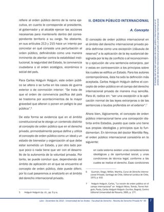 Julio - Diciembre de 2010 - Universidad de los Andes - Facultad de Derecho - Revista de Derecho Privado N.o
44 7
Elestadodelartedelconceptodeordenpúblicointernacionalenel
ámbitodelderechointernacionalprivadoyelarbitrajeinternacional
refiere al orden público dentro de la rama eje-
cutiva, en cuanto le corresponde al presidente,
al gobernador y al alcalde ejercer las acciones
necesarias para mantenerlo dentro del corres-
pondiente territorio a su cargo. No obstante,
en sus artículos 213 y 215 hace un intento por
concretar en qué consiste una perturbación al
orden público, definiéndolo como una manera
inminente de atentar contra la estabilidad insti-
tucional, la seguridad del Estado, la convivencia
ciudadana o el orden ecológico, económico o
social del país.
Para Carlos Holguín Holguín, este orden públi-
co se altera o se turba en los casos de guerra
exterior o de conmoción interior: “Se trata de
que el orden de convivencia pacífica del país
se trastorna por acontecimientos de la mayor
gravedad que alteran o ponen en peligro la paz
pública”.5
De esta forma se evidencia que en el ámbito
constitucional se le otorga un contenido distinto
al concepto de orden público que en el derecho
privado, primordialmente porque define y utiliza
el concepto de orden público como un ideal y un
estado de bienestar y organización al que debe
estar sometido un Estado, y por otro lado por-
que poco o nada tiene que ver con el desarro-
llo de la autonomía de la voluntad privada. Por
tanto, se puede concluir que, dependiendo del
ámbito de aplicación en el que se encuentre el
concepto de orden público, éste puede diferir,
por lo cual pasaremos a analizarlo en el ámbito
del derecho internacional privado.
5	 Holguín Holguín óp. cit., pp. 9 y ss.
II. ORDEN PÚBLICO INTERNACIONAL
A. Concepto
El concepto de orden público internacional en
el ámbito del derecho internacional privado po-
dría definirse como una excepción (cláusula de
reserva)6
a la aplicación de la ley sustancial de-
signada por la ley de conflicto o al reconocimien-
to y ejecución de una sentencia extranjera, por
ir estas en contravención a los principios sobre
los cuales se edifica un Estado. Para los autores
contemporáneos, ésta ha sido la definición más
aceptada. Carlos Holguín Holguín define el con-
cepto de orden público en el campo del derecho
internacional privado de manera muy sencilla.
Para él, radica en: “ser una excepción a la apli-
cación normal de las leyes extranjeras o de las
sentencias o laudos proferidos en el exterior”.7
Ahora bien, lógicamente, el concepto de orden
público internacional tiene una concepción dis-
tinta entre Estados, puesto que cada uno tiene
sus propias ideologías y principios que lo fun-
damentan. En términos del doctor Mantilla Rey,
el orden público internacional consistiría en lo
siguiente:
en cada sistema existen unas consideraciones
ideológicas y de oportunidad social, y unas
condiciones de técnica legal, conforme a las
cuales se realiza el derecho. Esas condiciones
6	 Guzmán, Diego; Millán, Martha, Curso de Derecho Interna-
cional Privado, Santiago de Chile, Editorial Jurídica de Chile,
1973, p. 632.
7	 Holguín Holguín, Carlos, “La noción de orden público en el
campo internacional” en  Holguín Mora, Tomás; Torres Hol-
guín, Paula, Carlos Holguín Holguín: Escritos, Bogotá, Centro
Editorial Universidad del Rosario, 2005, p. 177.
 