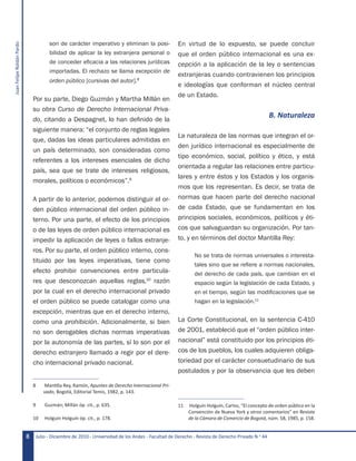 JuanFelipeRoldánPardo
Julio - Diciembre de 2010 - Universidad de los Andes - Facultad de Derecho - Revista de Derecho Privado N.o
448
son de carácter imperativo y eliminan la posi-
bilidad de aplicar la ley extranjera personal o
de conceder eficacia a las relaciones jurídicas
importadas. El rechazo se llama excepción de
orden público [cursivas del autor].8
Por su parte, Diego Guzmán y Martha Millán en
su obra Curso de Derecho Internacional Priva-
do, citando a Despagnet, lo han definido de la
siguiente manera: “el conjunto de reglas legales
que, dadas las ideas particulares admitidas en
un país determinado, son consideradas como
referentes a los intereses esenciales de dicho
país, sea que se trate de intereses religiosos,
morales, políticos o económicos”.9
A partir de lo anterior, podemos distinguir el or-
den público internacional del orden público in-
terno. Por una parte, el efecto de los principios
o de las leyes de orden público internacional es
impedir la aplicación de leyes o fallos extranje-
ros. Por su parte, el orden público interno, cons-
tituido por las leyes imperativas, tiene como
efecto prohibir convenciones entre particula-
res que desconozcan aquellas reglas,10
razón
por la cual en el derecho internacional privado
el orden público se puede catalogar como una
excepción, mientras que en el derecho interno,
como una prohibición. Adicionalmente, si bien
no son derogables dichas normas imperativas
por la autonomía de las partes, sí lo son por el
derecho extranjero llamado a regir por el dere-
cho internacional privado nacional.
8	 Mantilla Rey, Ramón, Apuntes de Derecho Internacional Pri-
vado, Bogotá, Editorial Temis, 1982, p. 143.
9	 Guzmán; Millán óp. cit., p. 635.
10	 Holguín Holguín óp. cit., p. 178.
En virtud de lo expuesto, se puede concluir
que el orden público internacional es una ex-
cepción a la aplicación de la ley o sentencias
extranjeras cuando contravienen los principios
e ideologías que conforman el núcleo central
de un Estado.
B. Naturaleza
La naturaleza de las normas que integran el or-
den jurídico internacional es especialmente de
tipo económico, social, político y ético, y está
orientada a regular las relaciones entre particu-
lares y entre éstos y los Estados y los organis-
mos que los representan. Es decir, se trata de
normas que hacen parte del derecho nacional
de cada Estado, que se fundamentan en los
principios sociales, económicos, políticos y éti-
cos que salvaguardan su organización. Por tan-
to, y en términos del doctor Mantilla Rey:
No se trata de normas universales o interesta-
tales sino que se refiere a normas nacionales,
del derecho de cada país, que cambian en el
espacio según la legislación de cada Estado, y
en el tiempo, según las modificaciones que se
hagan en la legislación.11
La Corte Constitucional, en la sentencia C-410
de 2001, estableció que el “orden público inter-
nacional” está constituido por los principios éti-
cos de los pueblos, los cuales adquieren obliga-
toriedad por el carácter consuetudinario de sus
postulados y por la observancia que les deben
11	 Holguín Holguín, Carlos, “El concepto de orden público en la
Convención de Nueva York y otros comentarios” en Revista
de la Cámara de Comercio de Bogotá, núm. 58, 1985, p. 158.
 