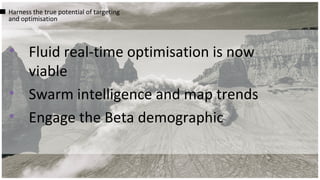 • Fluid real-time optimisation is now
viable
• Swarm intelligence and map trends
• Engage the Beta demographic
Harness the true potential of targeting
and optimisation
 