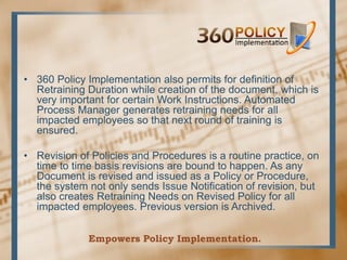 • 360 Policy Implementation also permits for definition of
  Retraining Duration while creation of the document, which is
  very important for certain Work Instructions. Automated
  Process Manager generates retraining needs for all
  impacted employees so that next round of training is
  ensured.

• Revision of Policies and Procedures is a routine practice, on
  time to time basis revisions are bound to happen. As any
  Document is revised and issued as a Policy or Procedure,
  the system not only sends Issue Notification of revision, but
  also creates Retraining Needs on Revised Policy for all
  impacted employees. Previous version is Archived.


             Empowers Policy Implementation.
 