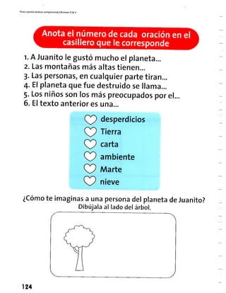 Paso a pasito Lectura comprensiva] Ediciones R& V
Anota el número de cada oración en el
casillero que le corresponde
1. A Juanito le gustó mucho el planeta...
2. Lasmontañas más altastienen...
3. Laspersonas,en cualquier parte tiran...
4. Elplaneta que fue destruido se llama...
5. Losniños son los más preocupados por el...
6. Eltexto anterior es una...
desperdicios
Tierra
carta
ambiente
Marte
nieve
¿Gomóte imaginas a una persona del planeta de Juanito?
Dibújala al lado del árbol.
124
 