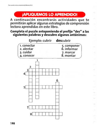 Paso a pasito Lectura comprensiva] Ediciones R& V
¡APLIQUEMOS LO APRENDIDO!
A continuación encontrarás actividades que te
permitirán aplicar algunas estrategias de comprensión
lectora aprendidas en este libro.
Completa el puzzleanteponiendo el prefijo "des" alas
siguientes palabras y descubre algunos antónimos:
Ejemplo: cubrir descubrir
1. conectar
2. alentar
3. cuidar
4. conocer
5. componer
6. informar
7.marcar
8. montar
8
198
 