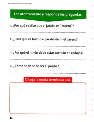 Paso a pasito Lectura comprens¡va| Ediciones R & V
Lee atentamente y responde las preguntas
i. ¿Por qué sedice que el jarabe es"casero"?
2. ¿Para qué es bueno el jarabe de miel casero?
3. ¿Por qué el limón debe estar cortado enrodajas?
4. ¿Cómose debe beber eljarabe?
Dibuja la receta terminada acá.
44
 