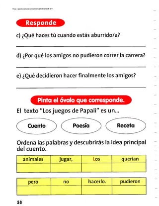 Paso a pasito Lectura comprensiva] Ediciones R& V
Responde
c) ¿Qué haces tú cuando estás aburrido/a?
d) ¿Por qué los amigos no pudieron correr la carrera?
e) ¿Quédecidieron hacer finalmente los amigos?
Pinta el óvalo que corresponde,
El texto "Losjuegos de Papali" es un...
Cuento Poesía Receta
Ordena las palabras y descubrirás la idea principal
del cuento.
animales jugar, Los querían
pero no hacerlo. pudieron
58
 