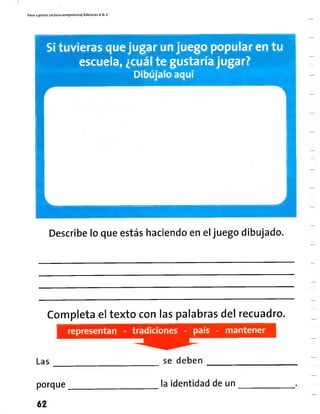 Paso a pasito Lectura eompiensíva| Ediciones R& V
S¡ tuvieras quejugar unjuego popularen tu
escuela, ¿cuál te gustaría jugar?
Dibújalo aquí
Describe lo que estás haciendo en el juego dibujado.
Completa el texto con las palabras del recuadro.
representan - tradiciones - país - mantener
Las se deben
porque
62
la identidad de un
 