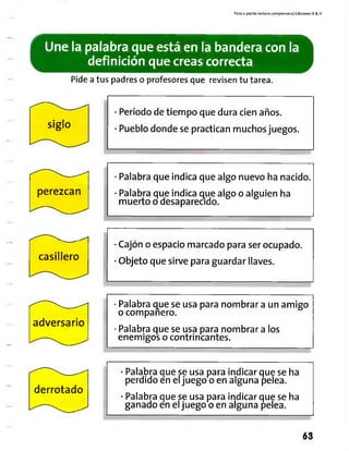 Paso a pasito Lectura comprensiva] Ediciones R & V
Une la palabra que está en la bandera con la
definición que creas correcta
Pide a tus padres o profesores que revisen tu tarea.
siglo
perezcan
casillero
adversario
Período de tiempo que dura cien años.
Pueblo donde se practican muchos juegos.
Palabra que indica que algo nuevo ha nacido.
Palabra que indica que algo o alguien ha
muerto o desaparecido.
Cajón o espacio marcado para ser ocupado.
Objeto que sirve para guardar llaves.
Palabra que se usa para nombrar a un amigo
o companero.
Palabra que se usa para nombrar a los
enemigos o contrincantes.
derrotado
Palabra que se usa para indicar que se ha
perdido en eljuego o en alguna pelea.
Palabra que se usa para indicar que se ha
ganado en eljuego o en alguna pelea.
63
 