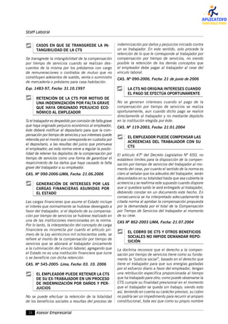 26 Asesor Empresarial
Staff Laboral
CASOS EN QUE SE TRANSGREDE LA IN-
TANGIBILIDAD DE LA CTS
Se transgrede la intangibilidad de la compensación
por tiempo de servicios cuando se realizan des-
cuentos de la misma por los préstamos con cargo
de remuneraciones o contratos de mutuo que no
constituyen adelantos de sueldo, venta o suministro
de mercadería o préstamo para casa habitación.
Exp. 1483-97, Fecha: 31.10.1997
RETENCIÓN DE LA CTS POR MOTIVO DE
UNA INDEMNIZACIÓN POR FALTA GRAVE
QUE HAYA ORIGINADO PERJUICIO ECO-
NÓMICO AL EMPLEADOR
Si el trabajador es despedido por comisión de falta grave
que haya originado perjuicio económico al empleador,
éste deberá notificar al depositario para que la com-
pensación por tiempo de servicios y sus intereses quede
retenida por el monto que corresponda en custodia por
el depositario, a las resultas del juicio que promueva
el empleador; así esta norma viene a regular la posibi-
lidad de retener los depósitos de la compensación por
tiempo de servicios como una forma de garantizar el
resarcimiento de los daños que haya causado la falta
grave del trabajador a su empleador.
CAS. Nº 090-2006-LIMA, Fecha: 21.06.2006
GENERACIÓN DE INTERESES POR LAS
CARGAS FINANCIERAS ASUMIDAS POR
EL ESTADO
Las cargas financieras que asume el Estado incluye
el interés que normalmente se hubiese devengado a
favor del trabajador, si el depósito de su compensa-
ción por tiempo de servicios se hubiese realizado en
una de las instituciones mencionadas en la norma.
Por lo tanto, la interpretación del concepto de carga
financiera es incorrecta por cuanto el artículo pri-
mero de la Ley veinticinco mil ochocientos siete, se
refiere al monto de la compensación por tiempo de
servicios que se abonará al trabajador únicamente
a la culminación del vínculo laboral; agregando que
el Estado no es una institución financiera que lucre
o se beneficie con dicha retención.
CAS. Nº 545-2005- Lima, Fecha: 03. 10. 2006
EL EMPLEADOR PUEDE RETENER LA CTS
DE SU EX-TRABAJADOR EN UN PROCESO
DE INDEMNIZACIÓN POR DAÑOS Y PER-
JUICIOS
No se puede efectuar la retención de la totalidad
de los beneficios sociales a resultas del proceso de
indemnización por daños y perjuicios iniciado contra
un ex trabajador. En este sentido, solo procede la
retención de lo que le corresponde al trabajador por
compensación por tiempo de servicios, no siendo
posible la retención de los demás conceptos que
el empleador debe pagar al trabajador al cese del
vínculo laboral.
CAS. Nº 090-2006, Fecha: 21 de junio de 2006
LA CTS NO ORIGINA INTERESES CUANDO
EL PAGO SE EFECTÚA OPORTUNAMENTE
No se generan intereses cuando el pago de la
compensación por tiempo de servicios se realiza
oportunamente, aun cuando dicho pago se realice
directamente al trabajador y no mediante depósito
en la institución elegida por éste.
CAS. Nº 119-2003, Fecha: 21.01.2004
EL EMPLEADOR PUEDE COMPENSAR LAS
ACREENCIAS DEL TRABAJADOR CON SU
CTS
El artículo 47º del Decreto Legislativo Nº 650, no
establece límites para la disposición de la compen-
sación por tiempo de servicios del trabajador al mo-
mento del cese, por cuanto el sentido de la norma es
claro al señalar que los adeudos del trabajador, serán
descontados en su totalidad hasta que sea cubierta la
acreencia y se reafirma este supuesto cuando dispone
que si quedara saldo le será entregado al trabajador,
debiendo constar en un documento este hecho. En
consecuencia se ha interpretado adecuadamente la
citada norma al aprobar la compensación propuesta
por la demandada por el total de la Compensación
por Tiempo de Servicios del trabajador al momento
de su cese.
CAS Nº 862-2003 LIMA, Fecha: 21.07.2004
EL COBRO DE CTS Y OTROS BENEFICIOS
SOCIALES NO IMPIDE DEMANDAR REPO-
SICIÓN
La doctrina reconoce que el derecho a la compen-
sación por tiempo de servicios tiene como su funda-
mento la “justicia social”, basado en el derecho que
tiene el trabajador para que sus energías gastadas
por el esfuerzo diario a favor del empleador, tengan
una retribución específica proporcionada al tiempo
que ha trabajado para otro; como puede observarse la
CTS cumple su finalidad previsional en el momento
que el trabajador se queda sin trabajo; siendo esto
así, teniendo en cuenta su carácter previsor, su cobro
no podría ser un impedimento para recurrir al amparo
constitucional, toda vez que como su propio nombre
 